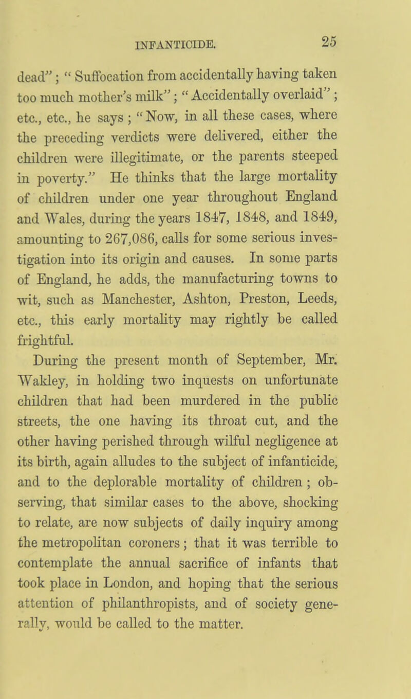 dead;  Suffocation from accidentally having taken too much mother's milk;  Accidentally overlaid''; etc., etc., he says ;  Now, in all these cases, where the preceding verdicts were delivered, either the children were illegitimate, or the parents steeped in poverty. He thinks that the large mortality of children under one year throughout England and Wales, during the years 1847, 1848, and 1849, amounting to 267,086, calls for some serious inves- tigation into its origin and causes. In some parts of England, he adds, the manufacturing towns to wit, such as Manchester, Ashton, Preston, Leeds, etc., this early mortality may rightly be called frightful. During the present month of September, Mr. Wakley, in holding two inquests on unfortunate children that had been murdered in the public streets, the one having its throat cut, and the other having perished through wilful negligence at its birth, again alludes to the subject of infanticide, and to the deplorable mortality of children ; ob- serving, that similar cases to the above, shocking to relate, are now subjects of daily inquiry among the metropolitan coroners; that it was terrible to contemplate the annual sacrifice of infants that took place in London, and hoping that the serious attention of philanthropists, and of society gene- rally, would be called to the matter.