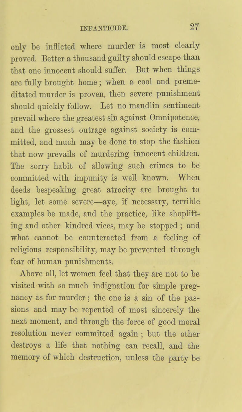 only be inflicted where murder is most clearly- proved. Better a thousand guilty should escape than that one innocent should suffer. But when things are fully brought home; when a cool and preme- ditated murder is proven, then severe punishment should quickly follow. Let no maudlin sentiment prevail where the greatest sin against Omnipotence, and the grossest outrage against society is com- mitted, and much may be done to stop the fashion that now prevails of murdering innocent children. The sorry habit of allowing such crimes to be committed with impunity is well known. When deeds bespeaking great atrocity are brought to light, let some severe—aye, if necessary, terrible examples be made, and the practice, like shoplift- ing and other kindred vices, may be stopped ; and what cannot be counteracted from a feeling of religious responsibility, may be prevented through fear of human punishments. Above all, let women feel that they are not to be visited with so much indignation for simple preg- nancy as for murder; the one is a sin of the pas- sions and may be repented of most sincerely the next moment, and through the force of good moral resolution never committed again ; but the other destroys a life that nothing can recall, and the memory of which destruction, unless the party be