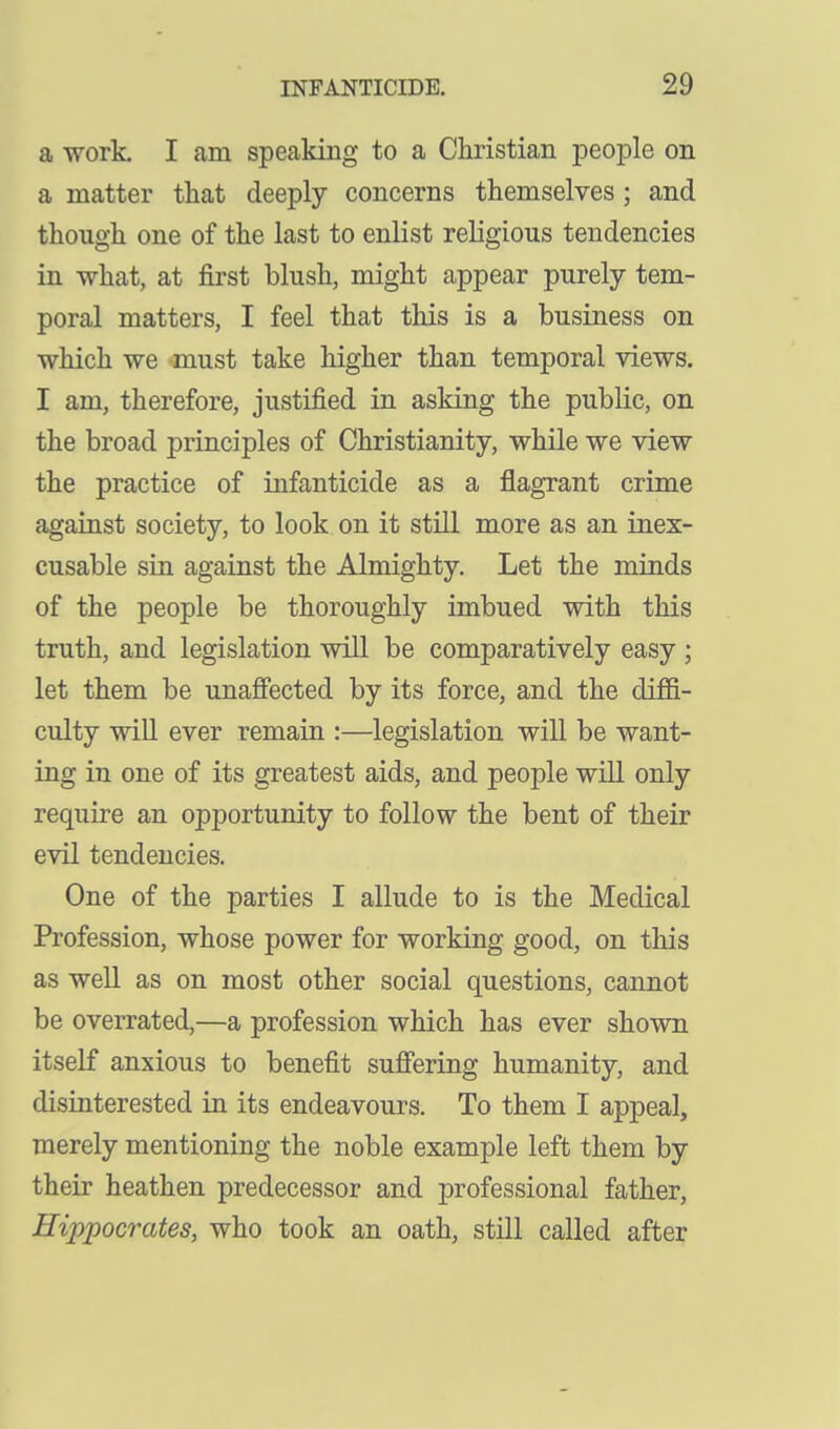 a work. I am speaking to a Christian people on a matter that deeply concerns themselves ; and though one of the last to enlist religious tendencies in what, at first blush, might appear purely tem- poral matters, I feel that this is a business on which we must take higher than temporal views. I am, therefore, justified in asking the public, on the broad principles of Christianity, while we view the practice of infanticide as a flagrant crime against society, to look on it still more as an inex- cusable sin against the Almighty. Let the minds of the people be thoroughly imbued with this truth, and legislation will be comparatively easy ; let them be unafiected by its force, and the diffi- culty will ever remain :—legislation will be want- ing in one of its greatest aids, and people will only require an opportunity to follow the bent of their evil tendencies. One of the parties I allude to is the Medical Profession, whose power for working good, on this as well as on most other social questions, cannot be overrated,—a profession which has ever shown itself anxious to benefit sufiering humanity, and disinterested in its endeavours. To them I appeal, merely mentioning the noble example left them by their heathen predecessor and professional father, Hippocrates, who took an oath, still called after