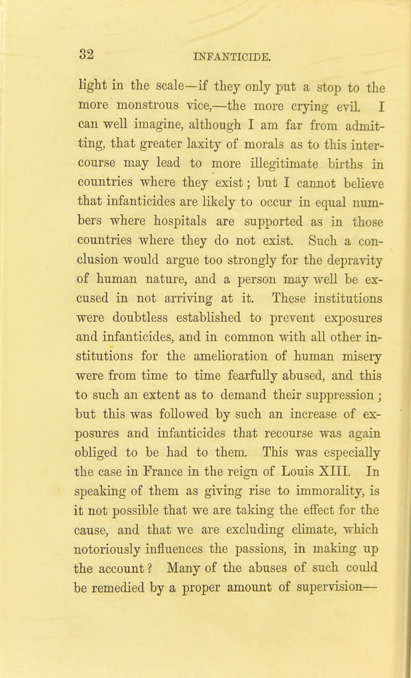 light in the scale—if they only put a stop to the more monstrous vice,—the more crying evil, I can well imagine, although I am far from admit- ting, that greater laxity of morals as to this inter- course may lead to more illegitimate births in countries where they exist; but I cannot believe that infanticides are likely to occur in equal num- bers where hospitals are supported as in those countries where they do not exist. Such a con- clusion would argue too strongly for the depravity of human nature, and a person may well be ex- cused in not arriving at it. These institutions were doubtless established to prevent exposures and infanticides, and in common with all other in- stitutions for the amelioration of human misery were from time to time fearfully abused, and this to such an extent as to demand their suppression ; but this was followed by such an increase of ex- posures and infanticides that recourse was again obliged to be had to them. This was especially the case in France in the reign of Louis XIII. In speaking of them as giving rise to immorality, is it not possible that we are taking the effect for the cause, and that we are excluding climate, which notoriously influences the passions, in making up the account ? Many of the abuses of such could be remedied by a proper amount of supervision—