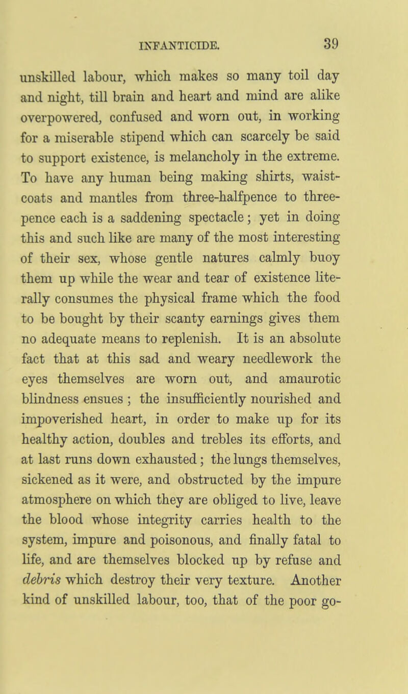 unskilled labour, which makes so many toil day and night, till brain and heart and mind are alike overpowered, confused and worn out, in working for a miserable stipend which can scarcely be said to support existence, is melancholy in the extreme. To have any human being making shirts, waist- coats and mantles from three-halfpence to three- pence each is a saddening spectacle; yet in doing this and such like are many of the most interesting of their sex, whose gentle natures calmly buoy them up while the wear and tear of existence lite- rally consumes the physical frame which the food to be bought by their scanty earnings gives them no adequate means to replenish. It is an absolute fact that at this sad and weary needlework the eyes themselves are worn out, and amaurotic blindness ensues ; the insufficiently nourished and impoverished heart, in order to make up for its healthy action, doubles and trebles its efforts, and at last runs down exhausted; the lungs themselves, sickened as it were, and obstructed by the impure atmosphere on which they are obliged to live, leave the blood whose integrity carries health to the system, impure and poisonous, and finally fatal to Hfe, and are themselves blocked up by refuse and debris which destroy their very texture. Another kind of unskilled labour, too, that of the poor go-