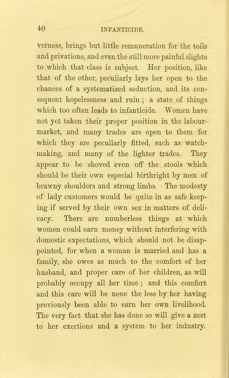 verness, brings but little remuneration for the toils and privations, and even the still more painful slights to which that class is subject. Her position, like that of the other, peculiarly lays her open to the chances of a systematized seduction, and its con- sequent hopelessness and ruin; a state of things which too often leads to infanticide. Women have not yet taken their proper position in the labour- market, and many trades are open to them for which they are peculiarly fitted, such as watch- making, and many of the lighter trades. They appear to be shoved even off the stools which should be their own especial birthright by men of brawny shoulders and strong limbs. The modesty of lady customers would be quite in as safe keep- ing if served by their own sex in matters of deli- cacy. There are numberless things at which women could earn money without interfering with domestic expectations, which should not be disap- pointed, for when a woman is married and has a family, she owes as much to the comfort of her husband, and proper care of her children, as will probably occupy all her time; and this comfort and this care will be none the less by her having previously been able to earn her own livelihood. The very fact that she has done so will give a zest to her exertions and a system to her industry.