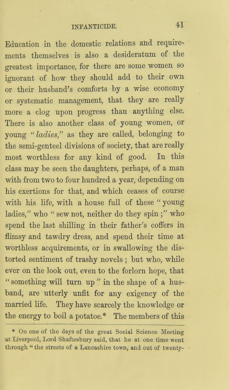 Education in the domestic relations and require- ments themselves is also a desideratum of the greatest importance, for there are some women so ignorant of how they should add to their own or their husband's comforts by a wise economy or systematic management, that they are really more a clog upon progress than anything else. There is also another class of young women, or young ladies, as they are called, belonging to the semi-genteel divisions of society, that are really most worthless for any kind of good. In this class may be seen the daughters, perhaps, of a man with from two to four hundred a year, depending on his exertions for that, and which ceases of course with his life, with a house full of these  young ladies, who  sew not, neither do they spin who spend the last shilling in their father's coffers in flimsy and tawdry dress, and spend their time at worthless acquirements, or in swallowing the dis- torted sentiment of trashy novels ; but who, while ever on the look out, even to the forlorn hope, that  something will turn up  in the shape of a hus- band, are utterly unfit for any exigency of the married life. They have scarcely the knowledge or the energy to boil a potatoe.* The members of this * On one of the days of the great Social Science Meeting at Liverpool, Lord Shaftesbury said, that he at one lime went through  the streets of a Lancashire town, and out of twenty-