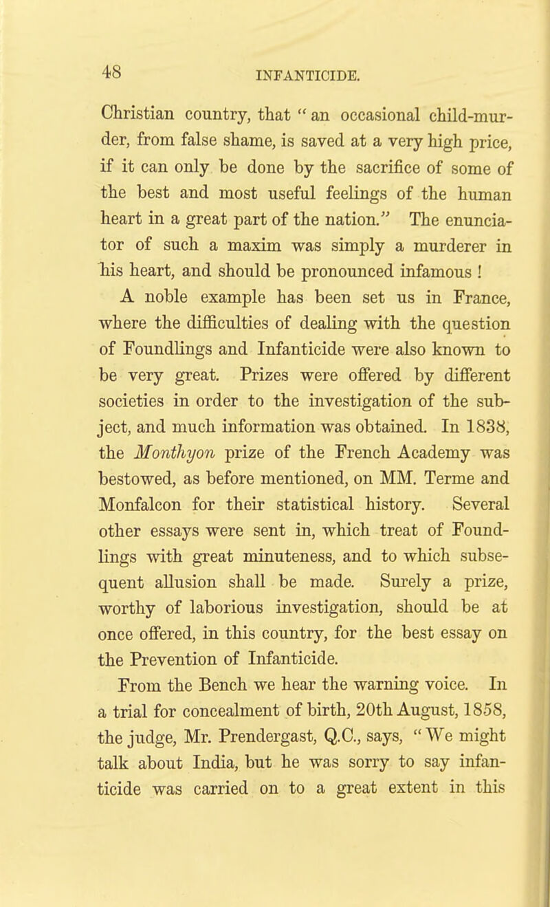 Christian country, that  an occasional child-mur- der, from false shame, is saved at a very high price, if it can only be done by the sacrifice of some of the best and most useful feelings of the human heart in a great part of the nation. The enuncia- tor of such a maxim was simply a murderer in liis heart, and should be pronounced infamous ! A noble example has been set us in France, where the difficulties of dealing with the question of Foundlings and Infanticide were also known to be very great. Prizes were oflFered by different societies in order to the investigation of the sub- ject, and much information was obtained. In 1838, the Monthyon prize of the French Academy was bestowed, as before mentioned, on MM. Terme and Monfalcon for their statistical history. Several other essays were sent in, which treat of Found- lings with great minuteness, and to which subse- quent allusion shall be made. Surely a prize, worthy of laborious investigation, should be at once offered, in this country, for the best essay on the Prevention of Infanticide. From the Bench we hear the warning voice. In a trial for concealment of birth, 20th August, 1858, the judge, Mr. Prendergast, Q.C., says,  We might talk about India, but he was sorry to say infan- ticide was carried on to a great extent in this