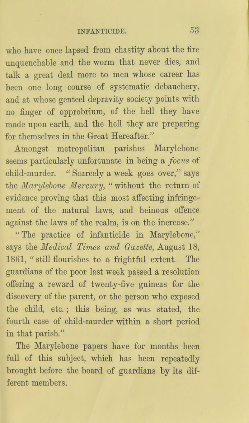 who have once lapsed from chastity about the fire unquenchable and the worm that never dies, and talk a great deal more to men whose career has been one long course of systematic debauchery, and at whose genteel depravity society points with no finger of opprobrium, of the hell they have made upon earth, and the hell they are preparing for themselves in the Great Hereafter, Amongst metropolitan parishes Marylebone seems particularly unfortunate in being a focus of child-murder.  Scarcely a week goes over,'' says the Marylebone Mercury,  without the return of evidence proving that this most aff'ecting infringe- ment of the natural laws, and heinous offence against the laws of the realm, is on the increase. The practice of infanticide in Marylebone, says the Medical Times and Gazette, August 18, 1861,  still flourishes to a frightful extent. The guardians of the poor last week passed a resolution offering a reward of twenty-five guineas for the discovery of the parent, or the person who exposed the child, etc.; this being, as was stated, the fourth case of child-murder within a short period in that parish. The Marylebone papers have for months been full of this subject, which has been repeatedly brought before the board of guardians by its dif- ferent members.