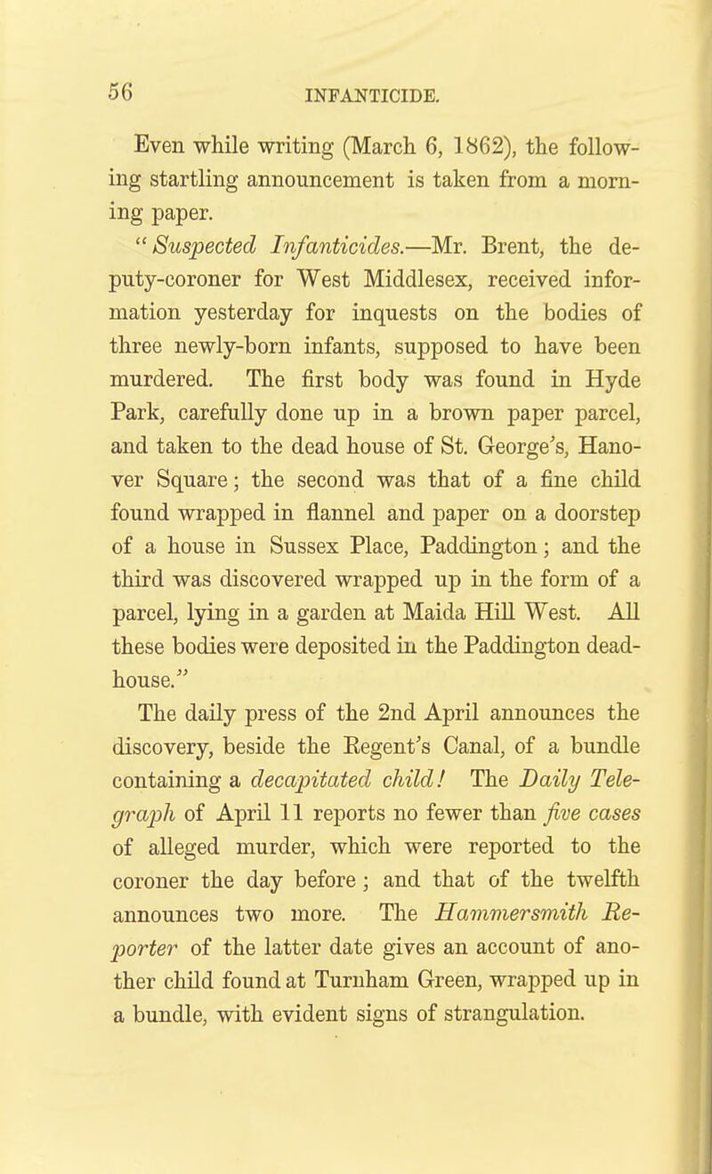 Even while writing (March 6, 1862), the follow- ing startling announcement is taken from a morn- ing paper. Suspected Infanticides.—Mr. Brent, the de- puty-coroner for West Middlesex, received infor- mation yesterday for inquests on the bodies of three newly-born infants, supposed to have been murdered. The first body was found in Hyde Park, carefully done up in a brown paper parcel, and taken to the dead house of St. George^'s, Hano- ver Square; the second was that of a fine child found wrapped in flannel and paper on a doorstep of a house in Sussex Place, Paddington; and the third was discovered wrapped up in the form of a parcel, lying in a garden at Maida Hill West. All these bodies were deposited in the Paddington dead- house.^' The daily press of the 2nd April announces the discovery, beside the Eegent's Canal, of a bundle containing a decapitated child! The Daily Tele- graph of April 11 reports no fewer than Jive cases of alleged murder, which were reported to the coroner the day before; and that of the twelfth announces two more. The Hammersmith Re- porter of the latter date gives an account of ano- ther child found at Turnham Green, wrapped up in a bundle, with evident signs of strangulation.