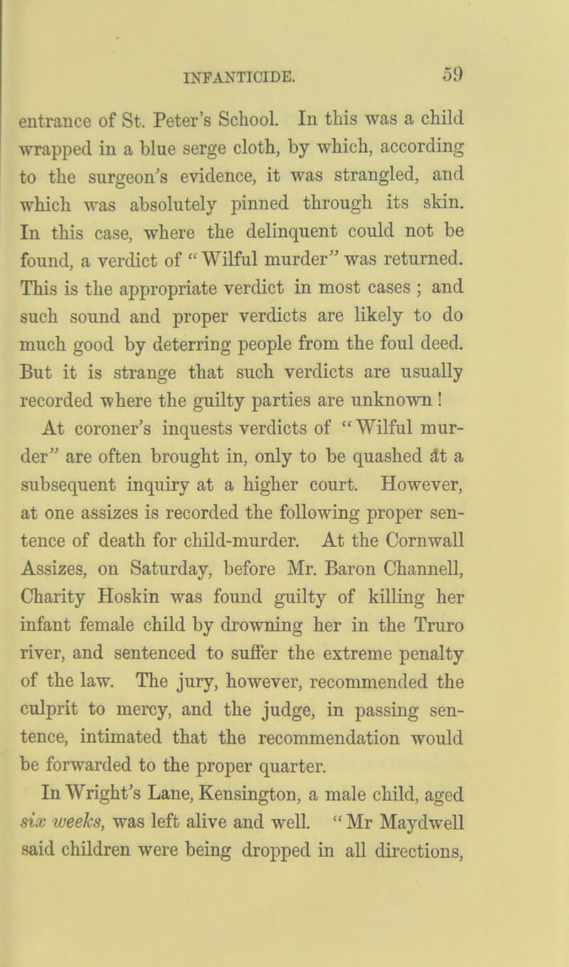 entrance of St. Peter's School. In this was a child wrapped in a blue serge cloth, by which, according to the surgeon's evidence, it was strangled, and which was absolutely pinned through its skin. In this case, where the delinquent could not be found, a verdict of  Wilful murder was returned. This is the appropriate verdict in most cases ; and such sound and proper verdicts are likely to do much good by deterring people from the foul deed. But it is strange that such verdicts are usually recorded where the guilty parties are unknown! At coroner's inquests verdicts of  Wilful mur- der are often brought in, only to be quashed ^t a subsequent inquiry at a higher court. However, at one assizes is recorded the following proper sen- tence of death for child-murder. At the Cornwall Assizes, on Saturday, before Mr. Baron Channell, Charity Hoskin was found guilty of killing her infant female child by drowning her in the Truro river, and sentenced to suffer the extreme penalty of the law. The jury, however, recommended the culprit to mercy, and the judge, in passing sen- tence, intimated that the recommendation would be forwarded to the proper quarter. In Wright's Lane, Kensington, a male child, aged six weeks, was left alive and well.  Mr Maydwell said children were being dropped in all directions.