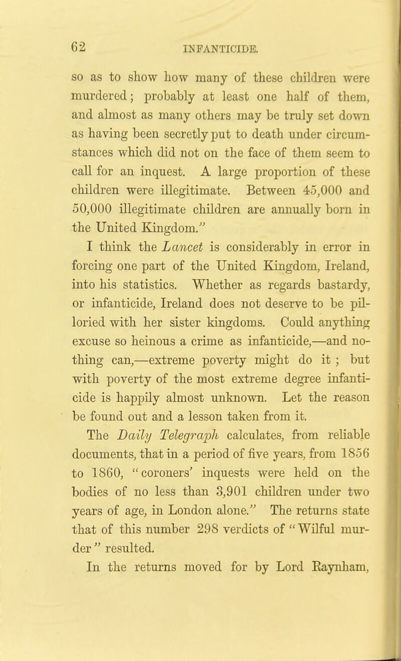 SO as to show how many of these children were murdered; probably at least one half of them, and almost as many others may be truly set down as having been secretly put to death under circum- stances which did not on the face of them seem to call for an inquest. A large proportion of these children were illegitimate. Between 45,000 and 50,000 illegitimate children are annually born in the United Kingdom. I think the Lancet is considerably in error in forcing one part of the United Kingdom, Ireland, into his statistics. Whether as regards bastardy, or infanticide, Ireland does not deserve to be pil- loried with her sister kingdoms. Could anything excuse so heinous a crime as infanticide,—and no- thing can,—extreme poverty might do it ; but with poverty of the most extreme degree infanti- cide is happily almost unknown. Let the reason be found out and a lesson taken from it. The Daily Telegraph calculates, from reliable documents, that in a period of five years, from 1856 to 1860,  coroners' inquests were held on the bodies of no less than 3,901 children under two years of age, in London alone. The returns state that of this number 298 verdicts of Wilful mur- der  resulted. In the returns moved for by Lord Raynham,