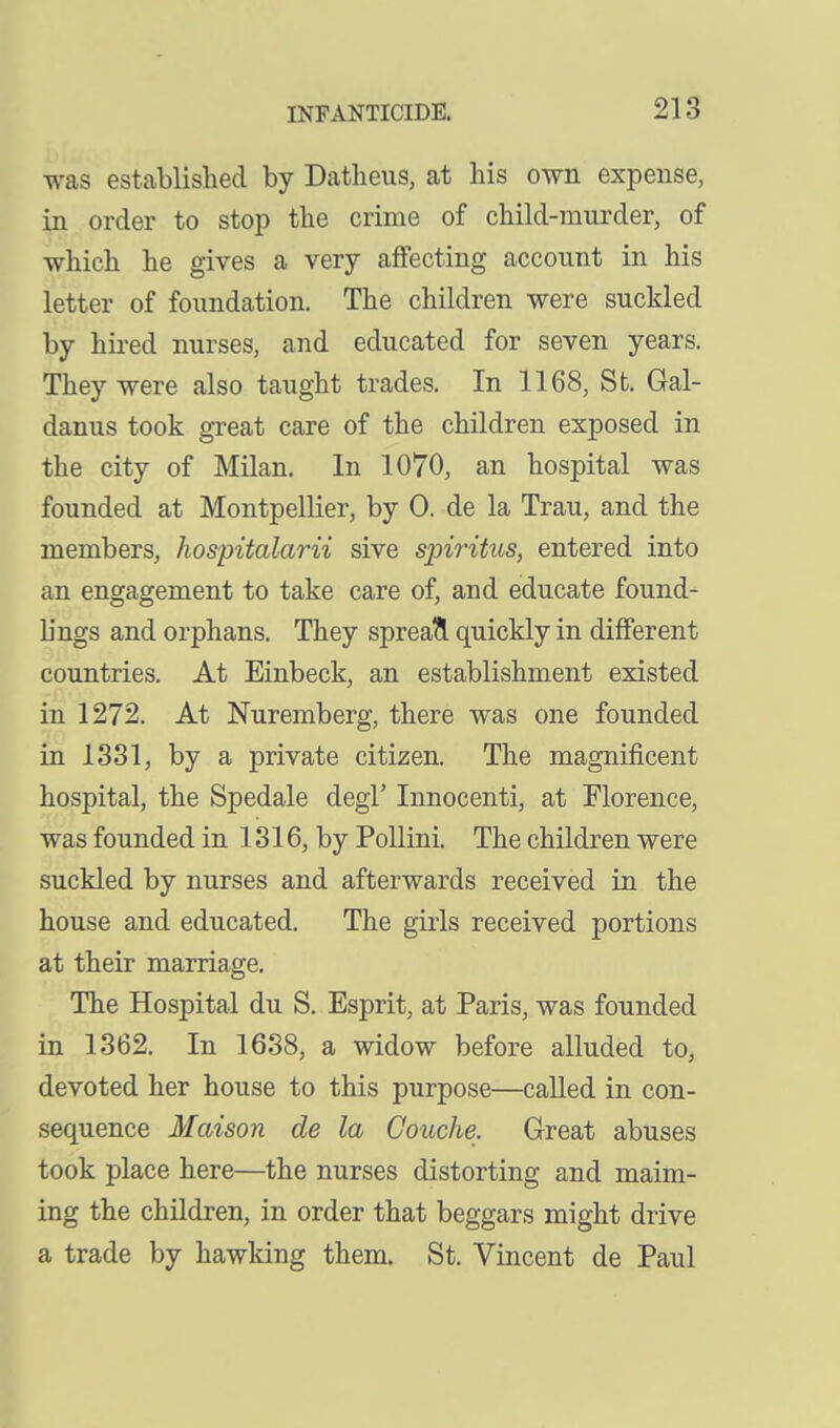 was established by Datlieus, at his own expense, in order to stop the crime of child-murder, of which he gives a very affecting account in his letter of foundation. The children were suckled by hii-ed nurses, and educated for seven years. They were also taught trades. In 1168, St. Gal- danus took great care of the children exposed in the city of Milan. In 1070, an hospital was founded at Montpellier, by 0. de la Trau, and the members, hospitalarii sive spiritus, entered into an engagement to take care of, and educate found- h'ngs and orphans. They sprea?l quickly in different countries. At Einbeck, an establishment existed in 1272. At Nuremberg, there was one founded in 1381, by a private citizen. The magnificent hospital, the Spedale degl' Innocenti, at Florence, was founded in 1316, by Pollini. The children were suckled by nurses and afterwards received in the house and educated. The girls received portions at their marriage. The Hospital du S. Esprit, at Paris, was founded in 1362. In 1638, a widow before alluded to, devoted her house to this purpose—called in con- sequence Maison de la Couche. Great abuses took place here—the nurses distorting and maim- ing the children, in order that beggars might drive a trade by hawking them. St. Vincent de Paul