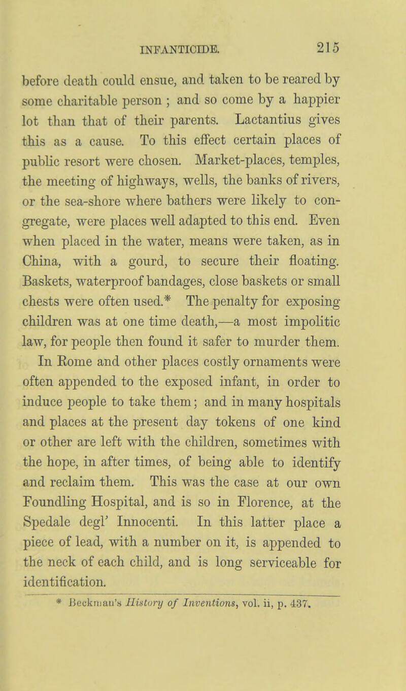 before death could ensue, and taken to be reared by- some charitable person ; and so come by a happier lot than that of their parents. Lactantius gives this as a cause. To this effect certain places of public resort were chosen. Market-places, temples, the meeting of highways, wells, the banks of rivers, or the sea-shore where bathers were likely to con- gregate, were places well adapted to this end. Even when placed in the water, means were taken, as in China, with a gourd, to secure their floating. Baskets, waterproof bandages, close baskets or small chests were often used.* The penalty for exposing children was at one time death,—a most impolitic law, for people then found it safer to murder them. In Eome and other places costly ornaments were often appended to the exposed infant, in order to induce people to take them; and in many hospitals and places at the present day tokens of one kind or other are left with the children, sometimes with the hope, in after times, of being able to identify and reclaim them. This was the case at our own Foundling Hospital, and is so in Florence, at the Spedale degl Innocenti. In this latter place a piece of lead, with a number on it, is appended to the neck of each child, and is long serviceable for identification.