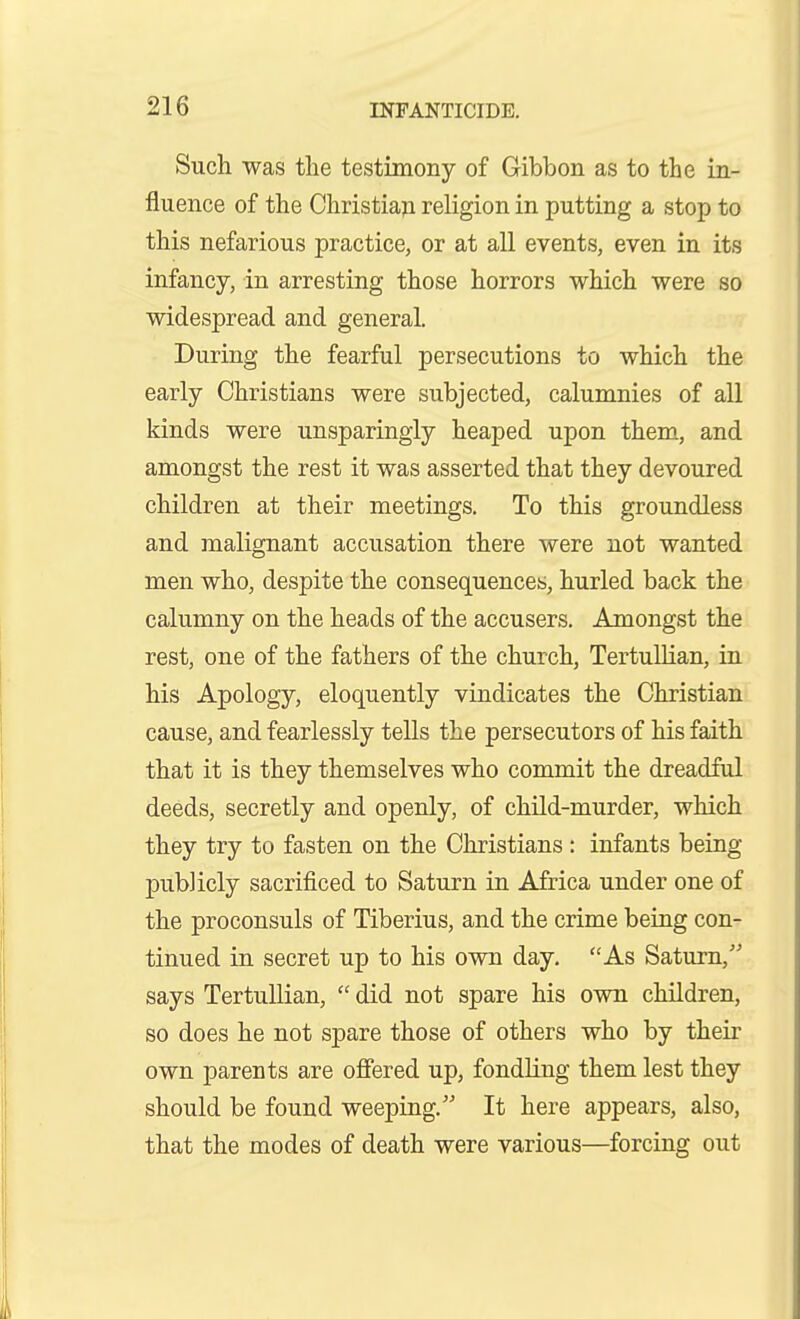 Sucli was the testimony of Gibbon as to the in- fluence of the Christian religion in putting a stop to this nefarious practice, or at all events, even in its infancy, in arresting those horrors which were so widespread and general. During the fearful persecutions to which the early Christians were subjected, calumnies of all kinds were unsparingly heaped upon them, and amongst the rest it was asserted that they devoured children at their meetings. To this groundless and malignant accusation there were not wanted men who, despite the consequences, hurled back the calumny on the heads of the accusers. Amongst the rest, one of the fathers of the church, Tertullian, in his Apology, eloquently vindicates the Christian cause, and fearlessly tells the persecutors of his faith that it is they themselves who commit the dreadful deeds, secretly and openly, of child-murder, which they try to fasten on the Christians : infants being publicly sacrificed to Saturn in Africa under one of the proconsuls of Tiberius, and the crime being con- tinued in secret up to his own day, As Saturn, says Tertullian,  did not spare his own children, so does he not spare those of others who by their own parents are offered up, fondling them lest they should be found weeping. It here appears, also, that the modes of death were various—forcing out