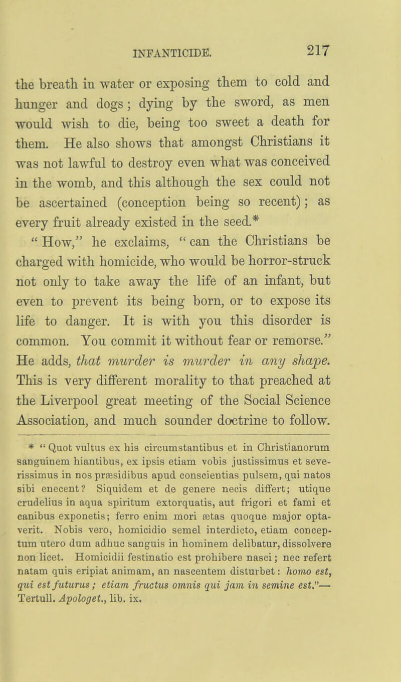 the breath in water or exposing them to cold and hunger and dogs ; dying by the sword, as men would wish to die, being too sweet a death for them. He also shows that amongst Christians it was not lawful to destroy even what was conceived in the womb, and this although the sex could not be ascertained (conception being so recent); as every fruit already existed in the seed.*  How/' he exclaims,  can the Christians be charged with homicide, who would be horror-struck not only to take away the life of an infant, but even to prevent its being born, or to expose its life to danger. It is with you this disorder is common. You commit it without fear or remorse. He adds, that murder is murder in o,ny shape. This is very different morality to that preached at the Liverpool great meeting of the Social Science Association, and much sounder doctrine to follow. *  Quot vultus ex his circumstantibus et in Christianorum sanguinem hiantibus, ex ipsis etiam vobis justissimus et seve- rissimus in nos prsesidibus apud conscientias pulsem, qui natos sibi enecent? Siquidem et de genere necis differt; utique crudelius in aqua spiritum extorquatis, aut frigori et fami et canibus exponetis; ferro enim mori ffitas quoque major opta- verit. Nobis vero, homicidio semel interdicto, etiam concep- tum utero dum adhuc sanguis in hominem delibatur, dissolvere non licet. Homicidii festinatio est prohibere nasci; nec refert natam quis eripiat animam, an nascentem distuibet: homo est, qui est futurus; etiam fructus ovmis qui jam in semine est.— Tertull. Apologet., lib. ix.