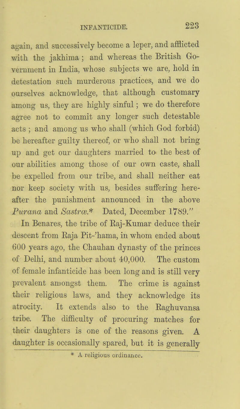 again, and successively become a leper, and afflicted with the jakhima; and whereas the British Go- vernment in India, whose subjects we are, hold in detestation such murderous practices, and we do ourselves acknowledge, that although customary among us, they are highly sinful; we do therefore agree not to commit any longer such detestable acts ; and among us who shall (which God forbid) be hereafter guilty thereof, or who shall not bring up and get our daughters married tO' the best of our abilities among those of our own caste, shall be expelled from our tribe, and shall neither eat nor keep society with us, besides suffering here- after the punishment announced in the above Purana and Sastrce.^ Dated, December 17^9. In Benares, the tribe of Raj-Kumar deduce their descent from Raja Pit-'hama, in whom ended about 600 years ago, the Chauhan dynasty of the princes of Delhi, and number about 40,000. The custom of female infanticide has been long and is still very prevalent amongst them. The crime is against their religious laws, and they acknowledge its atrocity. It extends also to the Raghuvansa tribe. The difficulty of procuring matches for their daughters is one of the reasons given. A daughter is occasionally spared, but it is generally * A religious ordinance.