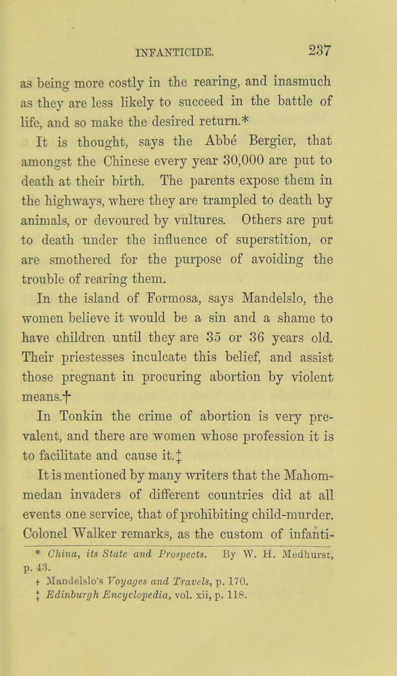 as being more costly in the rearing, and inasmuch as they are less likely to sncceed in the battle of life, and so make the desired return.* It is thought, says the Abbe Bergier, that amongst the Chinese every year 30,000 are put to death at their birth. The parents expose them in the highways, where they are trampled to death by animals, or devoured by vultures. Others are put to death under the influence of superstition, or are smothered for the purpose of avoiding the trouble of rearing them. In the island of Formosa, says Mandelslo, the women believe it would be a sin and a shame to have children until they are 35 or 36 years old. Their priestesses inculcate this belief, and assist those pregnant in procuring abortion by violent means.-f In Tonkin the crime of abortion is very pre- valent, and there are women whose profession it is to facilitate and cause it. J It is mentioned by many writers that the Mahom- medan invaders of different countries did at all events one service, that of prohibiting child-murder. Colonel Walker remarks, as the custom of infanti- * China, its State and Prosxiects. By W. H. Medhurst, p. 4.3. + Mandelslo's Voyages and Travels, p. 170. \ Edinburgh Encyclopedia, vol. xii, p. 118.