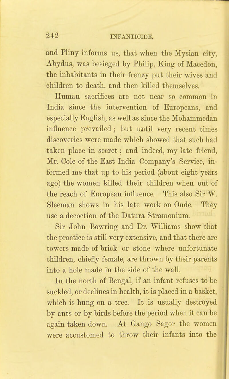 and Pliny informs us, that when the Mysian city, Abydus, was besieged by Philip, King of Macedon, the inhabitants in their frenzy put their wives and children to death, and then killed themselves. Human sacrifices are not near so common in India since the intervention of Europeans, and especially English, as well as since the Mohammedan influence prevailed; but until very recent times discoveries were made which showed that such had taken place in secret; and indeed, my late friend, Mr. Cole of the East India Company's Service, in- formed me that up to his period (about eight years ago) the women killed their children when out of the reach of European influence. This also Sir W. Sleeman shows in his late work on Oude. They use a decoction of the Datura Stramonium. Sir John Bowring and Dr. Williams show that the practice is still very extensive, and that there are towers made of brick or stone where unfortunate children, chiefly female, are thrown by their parents into a hole made in the side of the wall. In the north of Bengal, if an infant refuses to be suckled, or declines in health, it is placed in a basket, which is hung on a tree. It is usually destroyed by ants or by birds before the period when it can be again taken down. At Gango Sagor the women were accustomed to throw their infants into the