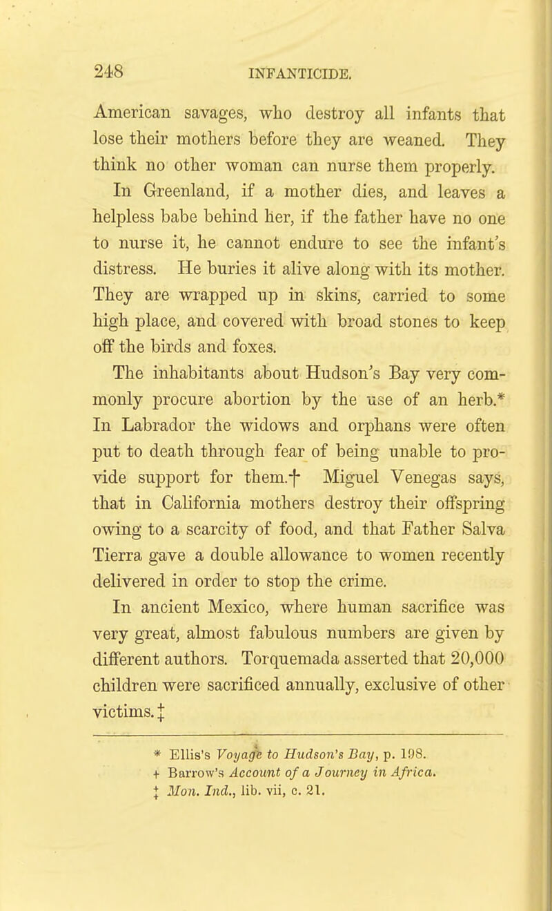 American savages, who destroy all infants that lose their mothers before they are weaned. They think no other woman can nurse them properly. In Grreenland, if a mother dies, and leaves a helpless babe behind her, if the father have no one to nurse it, he cannot endure to see the infant's distress. He buries it alive along with its mother. They are wrapped up in skins, carried to some high place, and covered with broad stones to keep off the birds and foxes. The inhabitants about Hudson's Bay very com- monly procure abortion by the use of an herb.* In Labrador the widows and orphans were often put to death through fear of being unable to pro- vide support for them.-f- Miguel Venegas says, that in California mothers destroy their offspring owing to a scarcity of food, and that Father Salva Tierra gave a double allowance to women recently delivered in order to stop the crime. In ancient Mexico, where human sacrifice was very great, almost fabulous numbers are given by difi'erent authors. Torquemada asserted that 20,000 children were sacrificed annually, exclusive of other victims. I * Ellis's Voyaffn to Hudson's Bay, p. 198. + Barrow's Account of a Journey in Africa, X Mon. Ind., lib. vii, c. 21.