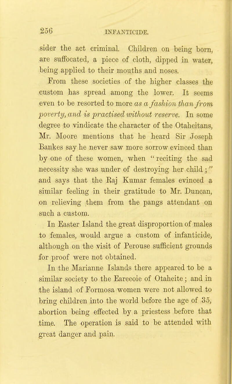 sider the act criminal. Children on being born, are suffocated, a piece of cloth, dipped in water, being applied to their mouths and noses. From these societies of the higher classes the custom has spread among the lower. It seems even to be resorted to more as a fashion than from poverty, and is practised without reserve. In some degree to vindicate the character of the Otaheitans, Mr. Moore mentions that he heard Sir Joseph Bankes say he never saw more sorrow evinced than by one of these women, when  reciting the sad necessity she was under of destroying her child ; and says that the Raj Kumar females evinced a similar feeling in their gratitude to Mr. Duncan, on relieving them from the pangs attendant on such a custom. In Easter Island the great disproportion of males to females, would argue a custom of infanticide, although on the visit of Perouse sufficient grounds for proof were not obtained. In the Marianne Islands there appeared to be a similar society to the Eareeoie of Otaheite; and in the island of Formosa women were not allowed to bring children into the world before the age of 35, abortion being effected by a priestess before that time. The operation is said to be attended with great danger and pain.