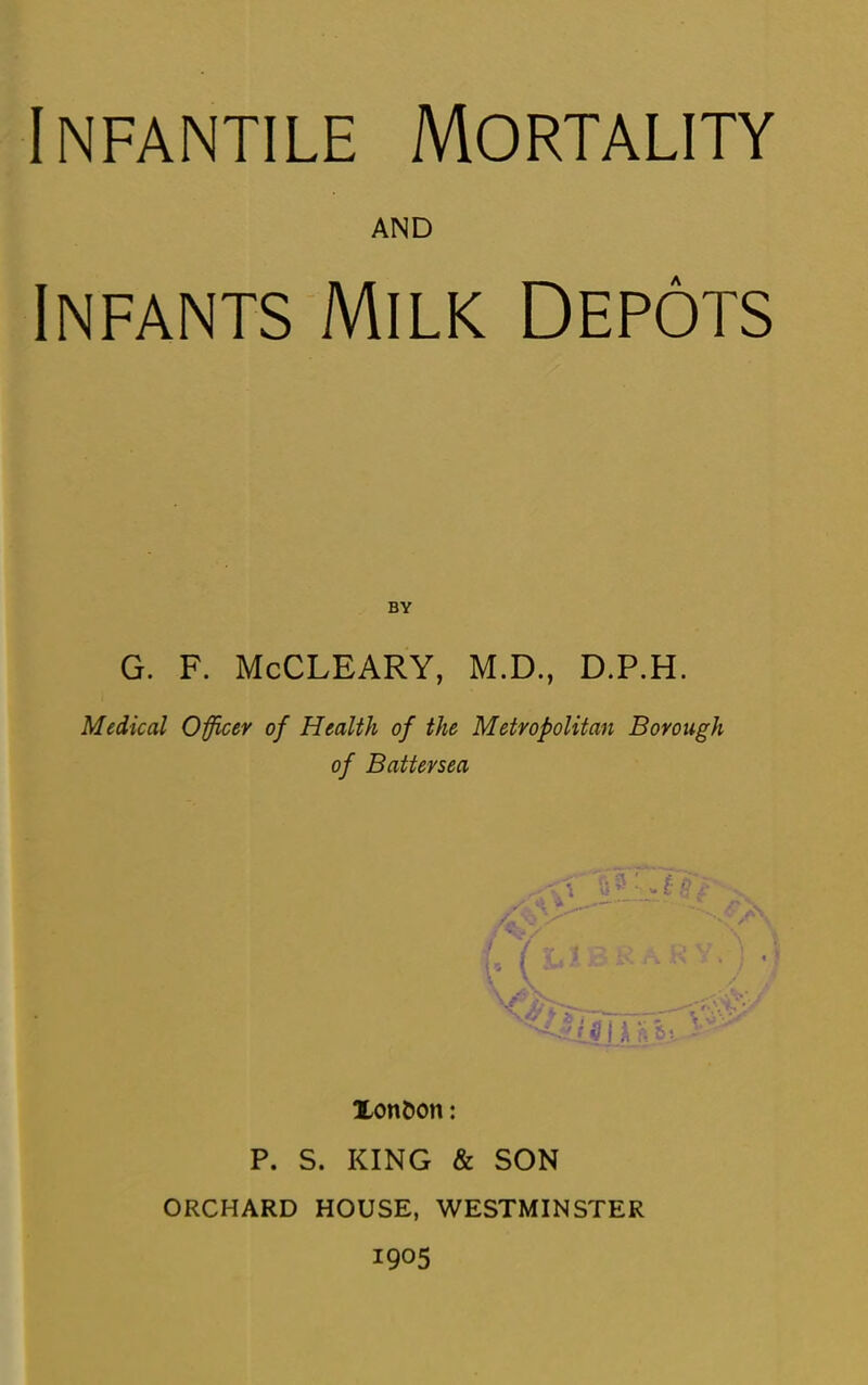 AND Infants Milk Depots G. F. McCLEARY, M.D., D.P.H. Medical Officer of Health of the Metropolitan Borough of Battersea Xon&on: P. S. KING & SON ORCHARD HOUSE, WESTMINSTER 1905