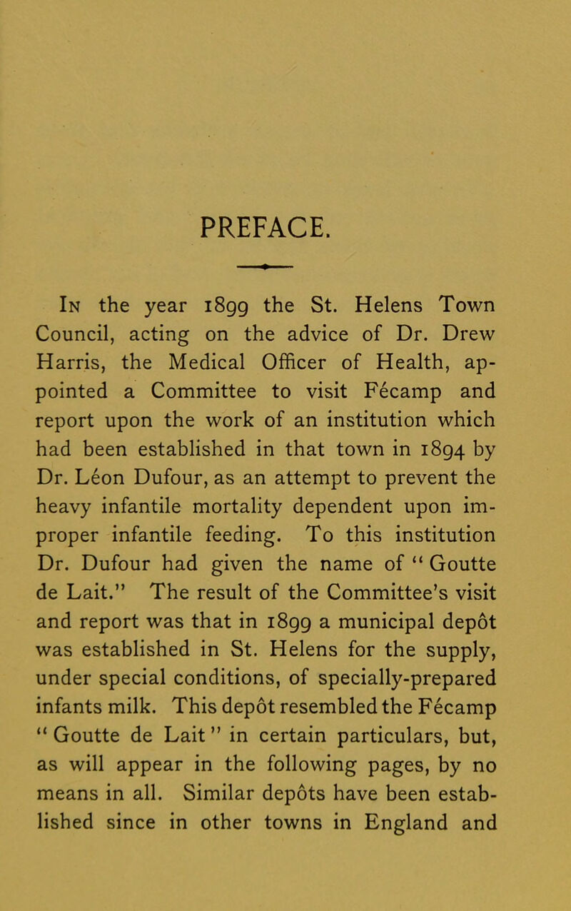 PREFACE. In the year i8gg the St. Helens Town Council, acting on the advice of Dr. Drew Harris, the Medical Officer of Health, ap- pointed a Committee to visit Fecamp and report upon the work of an institution which had been established in that town in i8g4 by Dr. Leon Dufour, as an attempt to prevent the heavy infantile mortality dependent upon im- proper infantile feeding. To this institution Dr. Dufour had given the name of “ Goutte de Lait.” The result of the Committee’s visit and report was that in i8gg a municipal depot was established in St. Helens for the supply, under special conditions, of specially-prepared infants milk. This depot resembled the Fecamp “ Goutte de Lait ” in certain particulars, but, as will appear in the following pages, by no means in all. Similar depots have been estab- lished since in other towns in England and