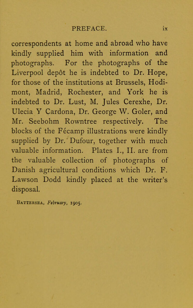 correspondents at home and abroad who have kindly supplied him with information and photographs. For the photographs of the Liverpool depot he is indebted to Dr. Hope, for those of the institutions at Brussels, Hodi- mont, Madrid, Rochester, and York he is indebted to Dr. Lust, M. Jules Cerexhe, Dr. Ulecia Y Cardona, Dr. George W. Goler, and Mr. Seebohm Rowntree respectively. The blocks of the Fecamp illustrations were kindly supplied by Dr.'Dufour, together with much valuable information. Plates I., II. are from the valuable collection of photographs of Danish agricultural conditions which Dr. F. Lawson Dodd kindly placed at the writer’s disposal. Battersea, February, 1905.