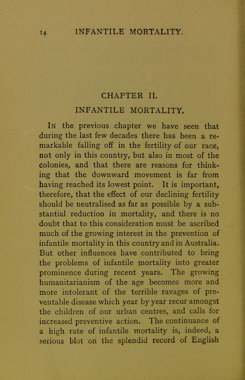 H CHAPTER II. INFANTILE MORTALITY. In the previous chapter we have seen that during the last few decades there has been a re- markable falling off in the fertility of our race, not only in this country, but also in most of the colonies, and that there are reasons for think- ing that the downward movement is far from having reached its lowest point. It is important, therefore, that the effect of our declining fertility should be neutralised as far as possible by a sub- stantial reduction in mortality, and there is no doubt that to this consideration must be ascribed much of the growing interest in the prevention of infantile mortality in this country and in Australia. But other influences have contributed to bring the problems of infantile mortality into greater prominence during recent years. The growing humanitarianism of the age becomes more and more intolerant of the terrible ravages of pre- ventable disease which year by year recur amongst the children of our urban centres, and calls for increased preventive action. The continuance of a high rate of infantile mortality is, indeed, a serious blot on the splendid record of English