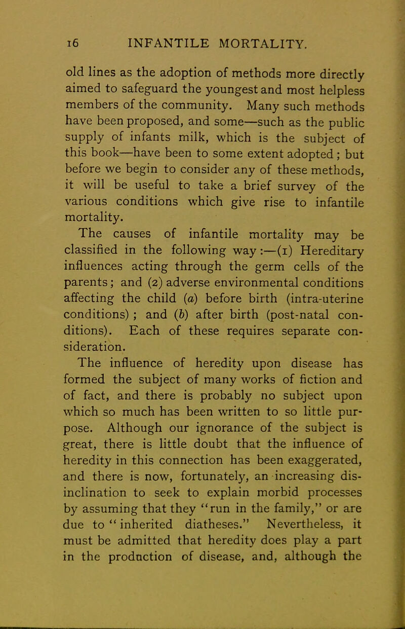 old lines as the adoption of methods more directly aimed to safeguard the youngest and most helpless members of the community. Many such methods have been proposed, and some—such as the public supply of infants milk, which is the subject of this book—have been to some extent adopted; but before we begin to consider any of these methods, it will be useful to take a brief survey of the various conditions which give rise to infantile mortality. The causes of infantile mortality may be classified in the following way :—(i) Hereditary influences acting through the germ cells of the parents; and (2) adverse environmental conditions affecting the child (a) before birth (intra-uterine conditions); and (b) after birth (post-natal con- ditions). Each of these requires separate con- sideration. The influence of heredity upon disease has formed the subject of many works of fiction and of fact, and there is probably no subject upon which so much has been written to so little pur- pose. Although our ignorance of the subject is great, there is little doubt that the influence of heredity in this connection has been exaggerated, and there is now, fortunately, an increasing dis- inclination to seek to explain morbid processes by assuming that they “run in the family,” or are due to “ inherited diatheses.” Nevertheless, it must be admitted that heredity does play a part in the production of disease, and, although the