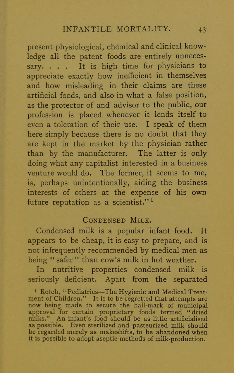 present physiological, chemical and clinical know- ledge all the patent foods are entirely unneces- sary. ... It is high time for ph}^sicians to appreciate exactly how inefficient in themselves and how misleading in their claims are these artificial foods, and also in what a false position, as the protector of and advisor to the public, our profession is placed whenever it lends itself to even a toleration of their use. I speak of them here simply because there is no doubt that they are kept in the market by the physician rather than by the manufacturer. The latter is only doing what any capitalist interested in a business venture would do. The former, it seems to me, is, perhaps unintentionally, aiding the business interests of others at the expense of his own future reputation as a scientist.”^ Condensed Milk. Condensed milk is a popular infant food. It appears to be cheap, it is easy to prepare, and is not infrequently recommended by medical men as being “safer” than cow’s milk in hot weather. In nutritive properties condensed milk is seriously deficient. Apart from the separated ^ Rotch, “Pediatrics—The Hygienic and Medical Treat- ment of Children.” It is to be regretted that attempts are now being made to secure the hall-mark of municipal approval for certain proprietary foods termed “ dried milks.” An infant’s food should be as little artificialised as possible. Even sterilized and pasteurized milk should be regarded merely as makeshifts, to be abandoned when it is possible to adopt aseptic methods of milk-production.