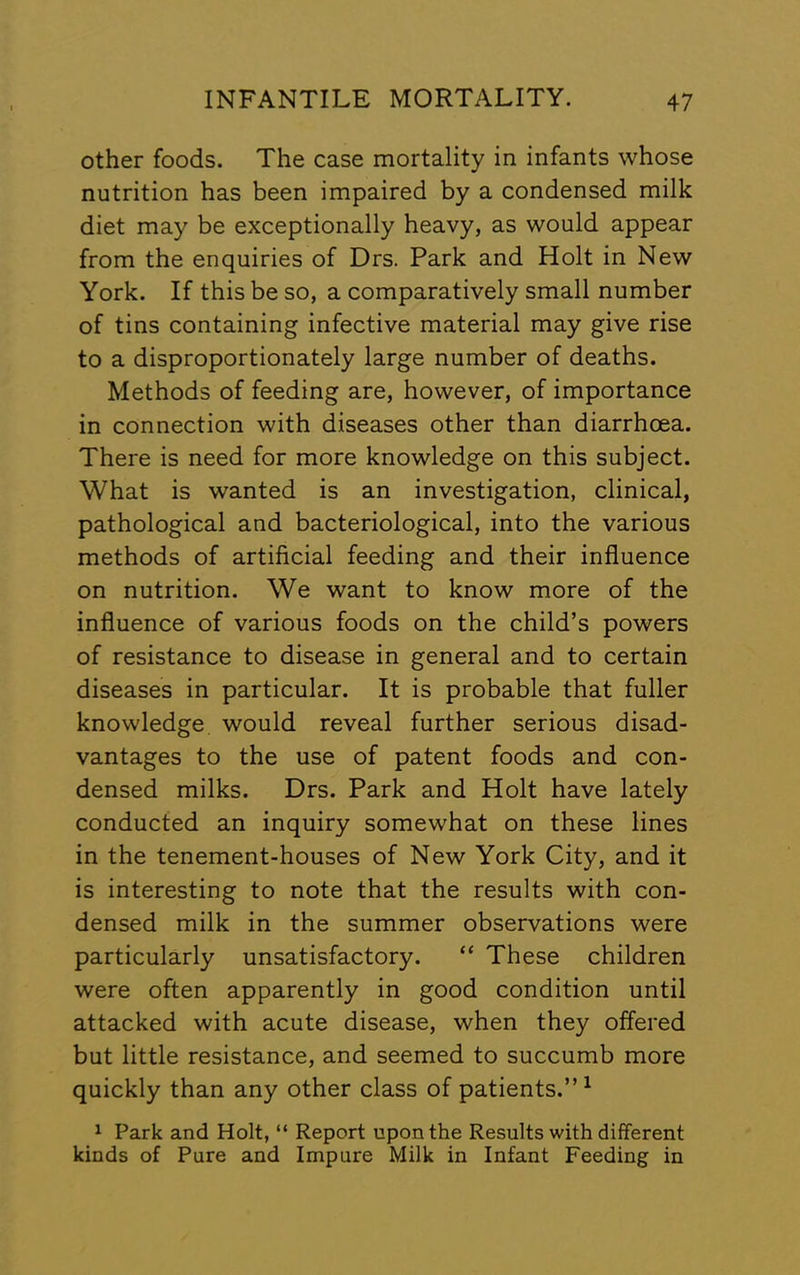 other foods. The case mortality in infants whose nutrition has been impaired by a condensed milk diet may be exceptionally heavy, as would appear from the enquiries of Drs. Park and Holt in New York. If this be so, a comparatively small number of tins containing infective material may give rise to a disproportionately large number of deaths. Methods of feeding are, however, of importance in connection with diseases other than diarrhoea. There is need for more knowledge on this subject. What is wanted is an investigation, clinical, pathological and bacteriological, into the various methods of artificial feeding and their influence on nutrition. We want to know more of the influence of various foods on the child’s powers of resistance to disease in general and to certain diseases in particular. It is probable that fuller knowledge would reveal further serious disad- vantages to the use of patent foods and con- densed milks. Drs. Park and Holt have lately conducted an inquiry somewhat on these lines in the tenement-houses of New York City, and it is interesting to note that the results with con- densed milk in the summer observations were particularly unsatisfactory. “ These children were often apparently in good condition until attacked with acute disease, when they offered but little resistance, and seemed to succumb more quickly than any other class of patients.”^ 1 Park and Holt, “ Report upon the Results with different kinds of Pure and Impure Milk in Infant Feeding in