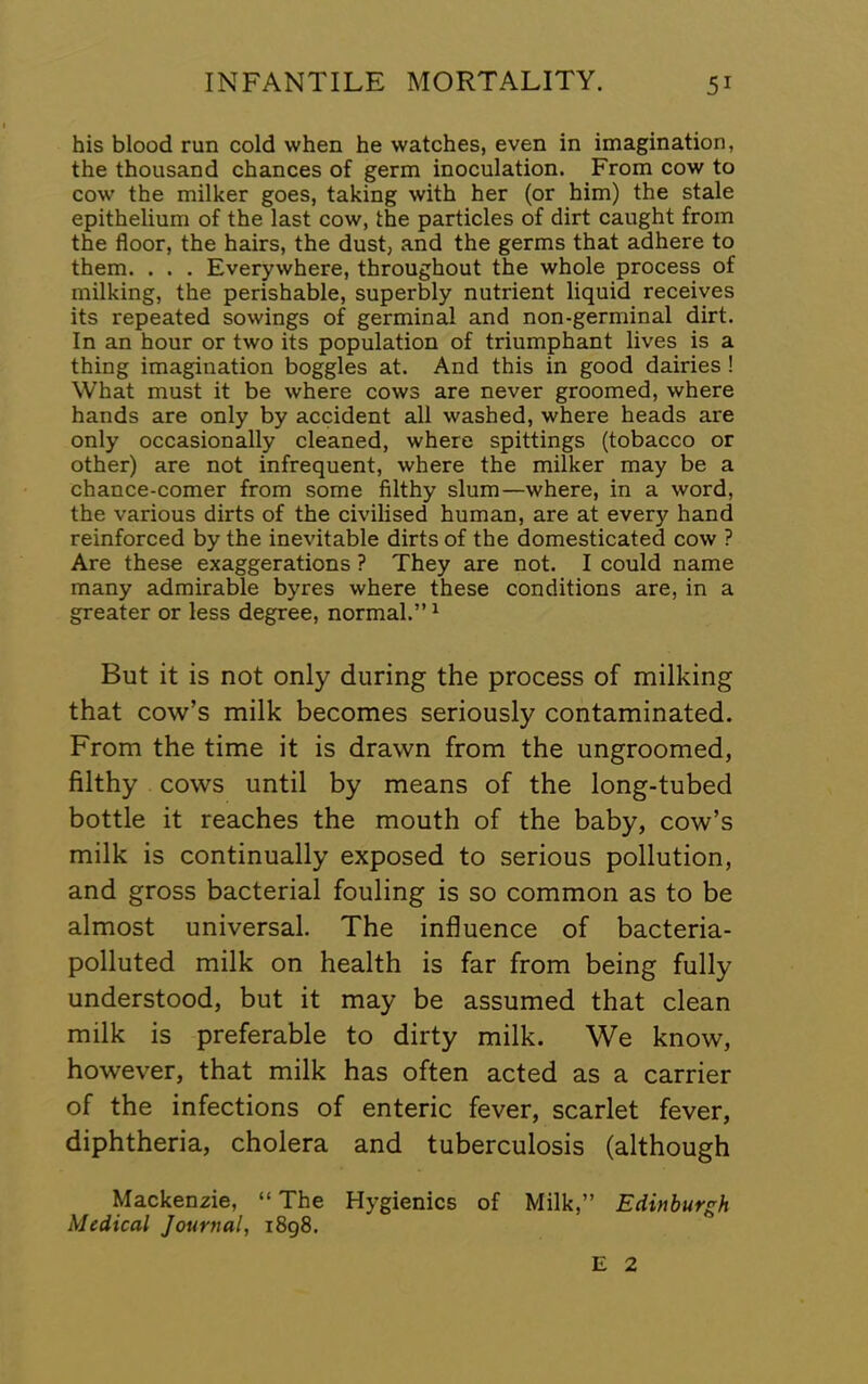 his blood run cold when he watches, even in imagination, the thousand chances of germ inoculation. From cow to cow the milker goes, taking with her (or him) the stale epithelium of the last cow, the particles of dirt caught from the floor, the hairs, the dust, and the germs that adhere to them. . . . Everywhere, throughout the whole process of milking, the perishable, superbly nutrient liquid receives its repeated sowings of germinal and non-germinal dirt. In an hour or two its population of triumphant lives is a thing imagination boggles at. And this in good dairies ! What must it be where cows are never groomed, where hands are only by accident all washed, where heads are only occasionally cleaned, where spittings (tobacco or other) are not infrequent, where the milker may be a chance-comer from some filthy slum—where, in a word, the various dirts of the civilised human, are at every hand reinforced by the inevitable dirts of the domesticated cow ? Are these exaggerations ? They are not. I could name many admirable byres where these conditions are, in a greater or less degree, normal.” ^ But it is not only during the process of milking that cow’s milk becomes seriously contaminated. From the time it is drawn from the ungroomed, filthy cows until by means of the long-tubed bottle it reaches the mouth of the baby, cow’s milk is continually exposed to serious pollution, and gross bacterial fouling is so common as to be almost universal. The influence of bacteria- polluted milk on health is far from being fully understood, but it may be assumed that clean milk is preferable to dirty milk. We know, however, that milk has often acted as a carrier of the infections of enteric fever, scarlet fever, diphtheria, cholera and tuberculosis (although Mackenzie, “ The Hygienics of Milk,” Edinburgh Medical Journal, i8g8. E 2