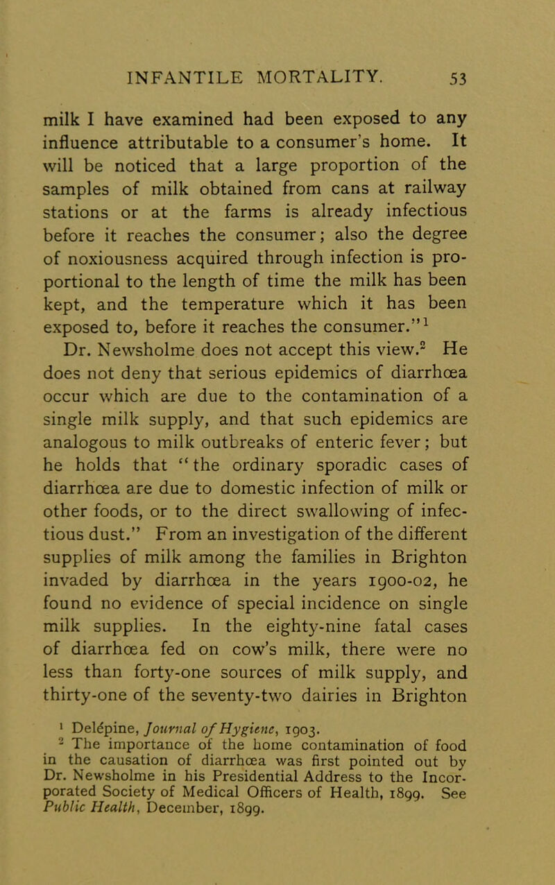 milk I have examined had been exposed to any influence attributable to a consumer’s home. It will be noticed that a large proportion of the samples of milk obtained from cans at railway stations or at the farms is already infectious before it reaches the consumer; also the degree of noxiousness acquired through infection is pro- portional to the length of time the milk has been kept, and the temperature which it has been exposed to, before it reaches the consumer.”^ Dr. Newsholme does not accept this view. He does not deny that serious epidemics of diarrhoea occur which are due to the contamination of a single milk supply, and that such epidemics are analogous to milk outbreaks of enteric fever; but he holds that “ the ordinary sporadic cases of diarrhoea are due to domestic infection of milk or other foods, or to the direct swallowing of infec- tious dust.” From an investigation of the different supplies of milk among the families in Brighton invaded by diarrhoea in the years 1900-02, he found no evidence of special incidence on single milk supplies. In the eighty-nine fatal cases of diarrhoea fed on cow’s milk, there were no less than forty-one sources of milk supply, and thirty-one of the seventy-two dairies in Brighton ' Deldpine, Journal 0/Hygiene, 1903. 2 Xhe importance of the home contamination of food in the causation of diarrhoea was first pointed out by Dr, Newsholme in his Presidential Address to the Incor- porated Society of Medical Officers of Health, 1899. See Public Health, December, 1899.