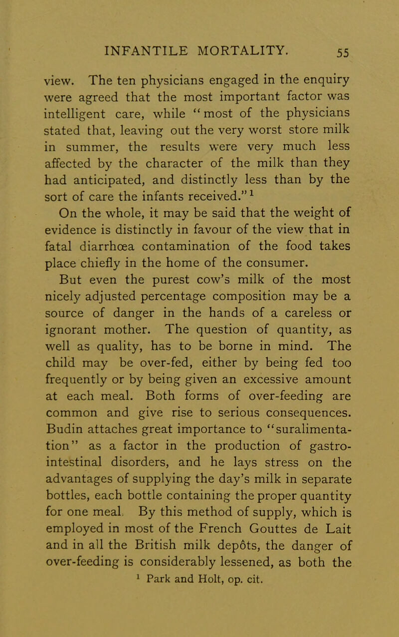 view. The ten physicians engaged in the enquiry were agreed that the most important factor was intelligent care, while “ most of the physicians stated that, leaving out the very worst store milk in summer, the results were very much less affected by the character of the milk than they had anticipated, and distinctly less than by the sort of care the infants received.” ^ On the whole, it may be said that the weight of evidence is distinctly in favour of the view that in fatal diarrhoea contamination of the food takes place chiefly in the home of the consumer. But even the purest cow’s milk of the most nicely adjusted percentage composition may be a source of danger in the hands of a careless or ignorant mother. The question of quantity, as well as quality, has to be borne in mind. The child may be over-fed, either by being fed too frequently or by being given an excessive amount at each meal. Both forms of over-feeding are common and give rise to serious consequences. Budin attaches great importance to “suralimenta- tion” as a factor in the production of gastro- intestinal disorders, and he lays stress on the advantages of supplying the day’s milk in separate bottles, each bottle containing the proper quantity for one meal By this method of supply, which is employed in most of the French Gouttes de Lait and in all the British milk depots, the danger of over-feeding is considerably lessened, as both the ^ Park and Holt, op. cit.