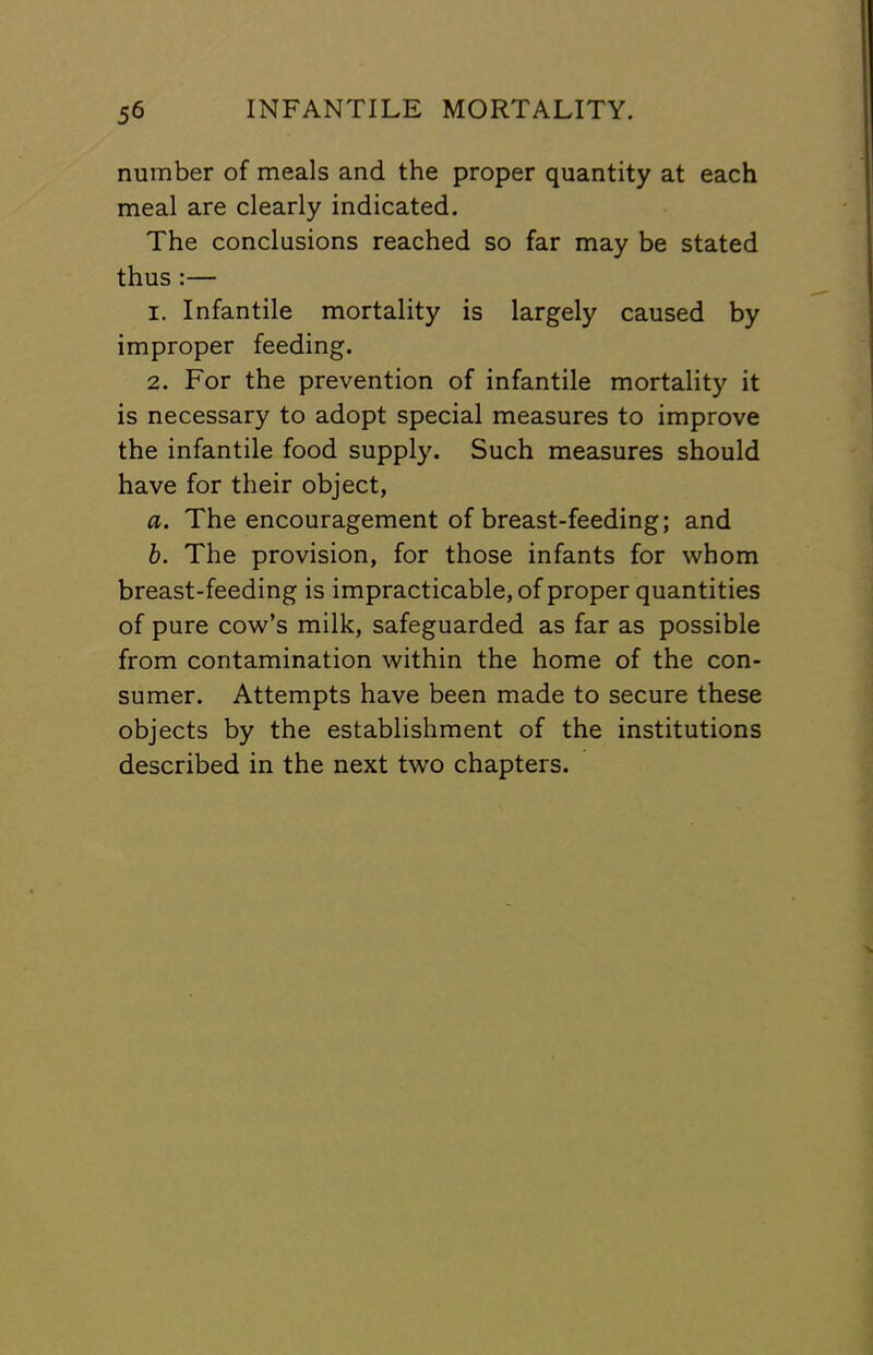 number of meals and the proper quantity at each meal are clearly indicated. The conclusions reached so far may be stated thus :— 1. Infantile mortality is largely caused by improper feeding. 2. For the prevention of infantile mortality it is necessary to adopt special measures to improve the infantile food supply. Such measures should have for their object, a. The encouragement of breast-feeding; and h. The provision, for those infants for whom breast-feeding is impracticable, of proper quantities of pure cow’s milk, safeguarded as far as possible from contamination within the home of the con- sumer. Attempts have been made to secure these objects by the establishment of the institutions described in the next two chapters.