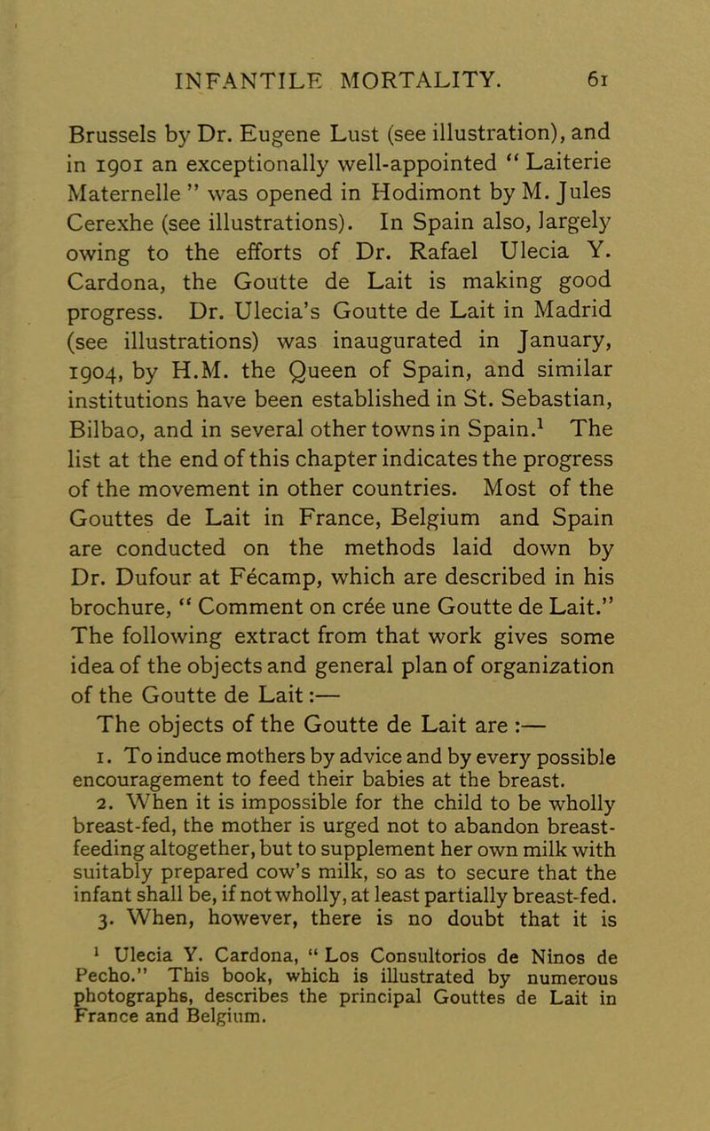 Brussels by Dr. Eugene Lust (see illustration), and in 1901 an exceptionally well-appointed “ Laiterie Maternelle ” was opened in Hodimont by M. Jules Cerexhe (see illustrations). In Spain also, largely owing to the efforts of Dr, Rafael Ulecia Y. Cardona, the Goutte de Lait is making good progress. Dr. Ulecia’s Goutte de Lait in Madrid (see illustrations) was inaugurated in January, 1904, by H.M. the Queen of Spain, and similar institutions have been established in St. Sebastian, Bilbao, and in several other towns in Spain.^ The list at the end of this chapter indicates the progress of the movement in other countries. Most of the Gouttes de Lait in France, Belgium and Spain are conducted on the methods laid down by Dr. Dufour at Fecamp, which are described in his brochure, “ Comment on cr^e une Goutte de Lait.” The following extract from that work gives some idea of the objects and general plan of organization of the Goutte de Lait:— The objects of the Goutte de Lait are :— 1. To induce mothers by advice and by every possible encouragement to feed their babies at the breast. 2. When it is impossible for the child to be wholly breast-fed, the mother is urged not to abandon breast- feeding altogether, but to supplement her own milk with suitably prepared cow’s milk, so as to secure that the infant shall be, if not wholly, at least partially breast-fed. 3. When, however, there is no doubt that it is * Ulecia Y. Cardona, “ Los Consultorios de Ninos de Pecho.” This book, which is illustrated by numerous photographs, describes the principal Gouttes de Lait in France and Belgium.