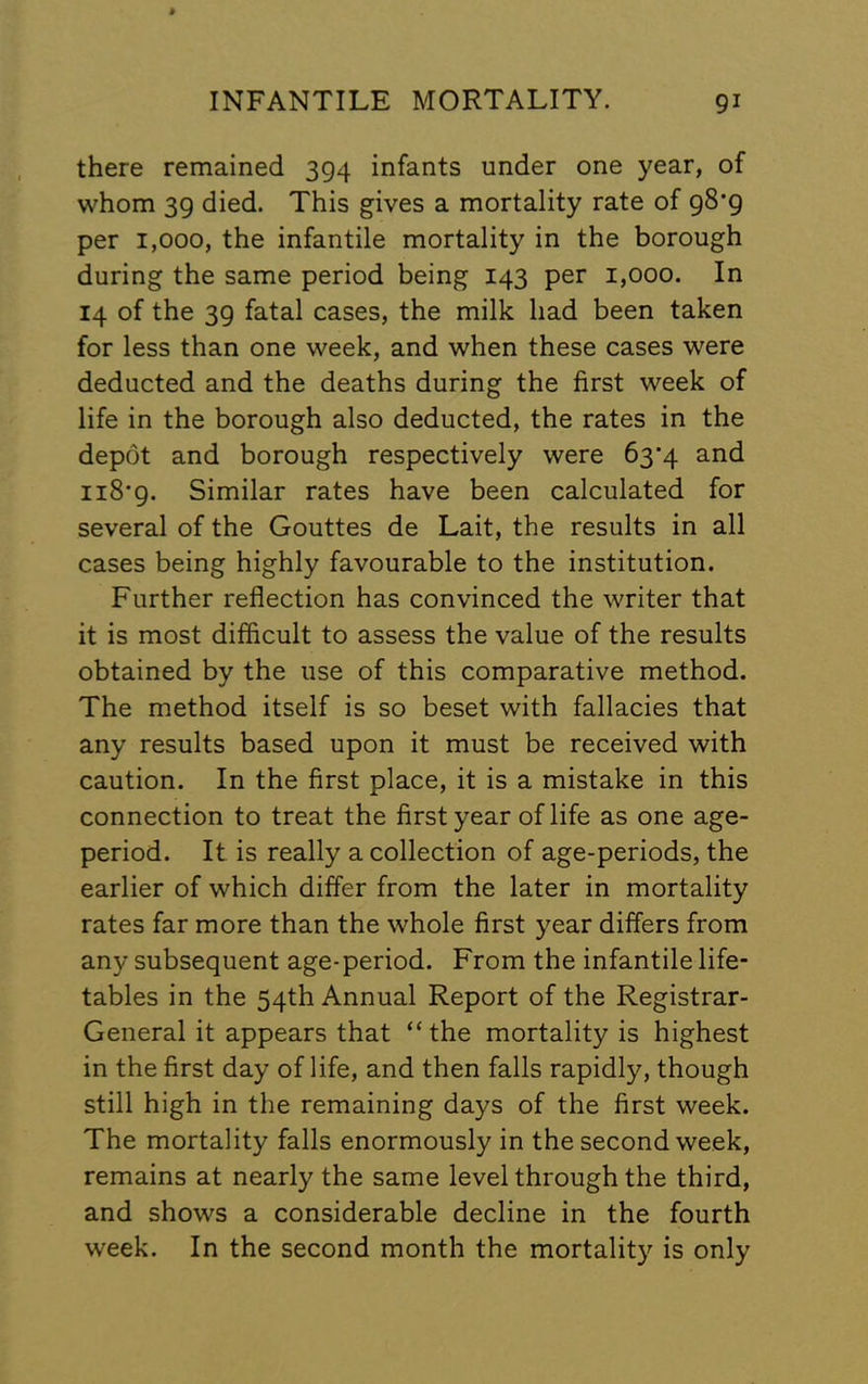 there remained 394 infants under one year, of whom 39 died. This gives a mortality rate of 98*9 per 1,000, the infantile mortality in the borough during the same period being 143 per 1,000. In 14 of the 39 fatal cases, the milk had been taken for less than one week, and when these cases were deducted and the deaths during the first week of life in the borough also deducted, the rates in the depot and borough respectively were 63'4 and ii8'9. Similar rates have been calculated for several of the Gouttes de Lait, the results in all cases being highly favourable to the institution. Further reflection has convinced the writer that it is most difficult to assess the value of the results obtained by the use of this comparative method. The method itself is so beset with fallacies that any results based upon it must be received with caution. In the first place, it is a mistake in this connection to treat the first year of life as one age- period. It is really a collection of age-periods, the earlier of which differ from the later in mortality rates far more than the whole first year differs from any subsequent age-period. From the infantile life- tables in the 54th Annual Report of the Registrar- General it appears that “ the mortality is highest in the first day of life, and then falls rapidly, though still high in the remaining days of the first week. The mortality falls enormously in the second week, remains at nearly the same level through the third, and shows a considerable decline in the fourth week. In the second month the mortality is only