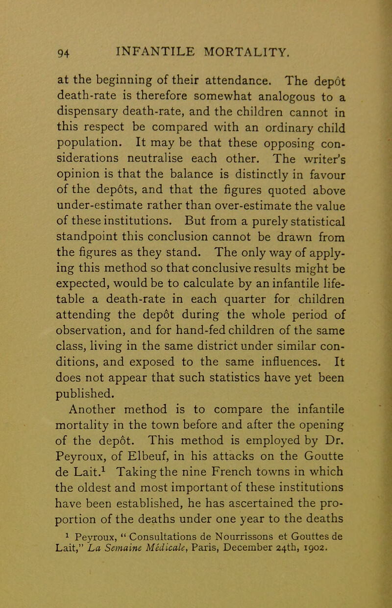 at the beginning of their attendance. The depot death-rate is therefore somewhat analogous to a dispensary death-rate, and the children cannot in this respect be compared with an ordinary child population. It may be that these opposing con- siderations neutralise each other. The writer’s opinion is that the balance is distinctly in favour of the depots, and that the figures quoted above under-estimate rather than over-estimate the value of these institutions. But from a purely statistical standpoint this conclusion cannot be drawn from the figures as they stand. The only way of apply- ing this method so that conclusive results might be expected, would be to calculate by an infantile life- table a death-rate in each quarter for children attending the depot during the whole period of observation, and for hand-fed children of the same class, living in the same district under similar con- ditions, and exposed to the same influences. It does not appear that such statistics have yet been published. Another method is to compare the infantile mortality in the town before and after the opening of the depot. This method is employed by Dr. Peyroux, of Elbeuf, in his attacks on the Goutte de Lait.^ Taking the nine French towns in which the oldest and most important of these institutions have been established, he has ascertained the pro- portion of the deaths under one year to the deaths ^ Peyroux, “ Consultations de Nourrissons et Gouttes de Lait,” La Semaine Mkiicale, Paris, December 24th, 1902.