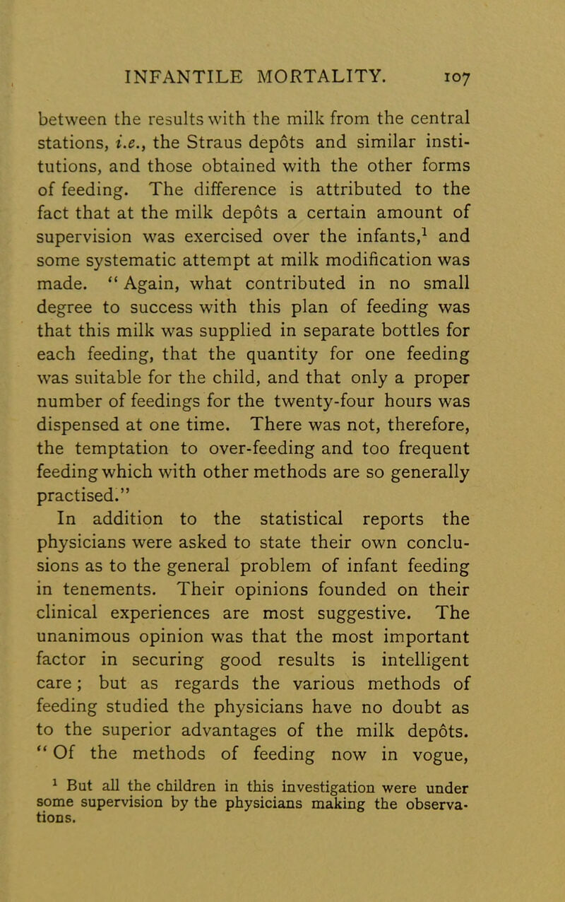 between the results with the milk from the central stations, i.e., the Straus depots and similar insti- tutions, and those obtained with the other forms of feeding. The difference is attributed to the fact that at the milk depots a certain amount of supervision was exercised over the infants,^ and some systematic attempt at milk modification was made. “ Again, what contributed in no small degree to success with this plan of feeding was that this milk was supplied in separate bottles for each feeding, that the quantity for one feeding was suitable for the child, and that only a proper number of feedings for the twenty-four hours was dispensed at one time. There was not, therefore, the temptation to over-feeding and too frequent feeding which with other methods are so generally practised.” In addition to the statistical reports the physicians were asked to state their own conclu- sions as to the general problem of infant feeding in tenements. Their opinions founded on their clinical experiences are most suggestive. The unanimous opinion was that the most important factor in securing good results is intelligent care; but as regards the various methods of feeding studied the physicians have no doubt as to the superior advantages of the milk depots. “ Of the methods of feeding now in vogue, ^ But all the children in this investigation were under some supervision by the physicians making the observa- tions.