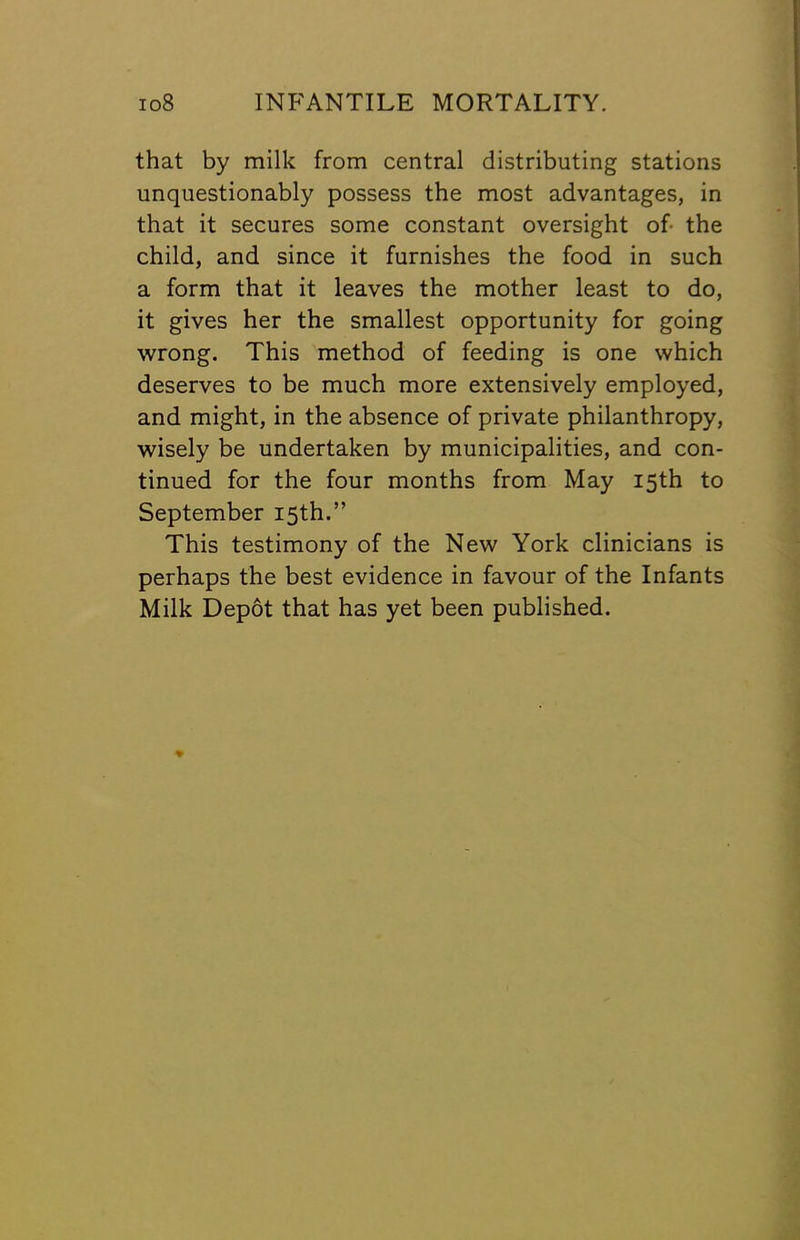 that by milk from central distributing stations unquestionably possess the most advantages, in that it secures some constant oversight of- the child, and since it furnishes the food in such a form that it leaves the mother least to do, it gives her the smallest opportunity for going wrong. This method of feeding is one which deserves to be much more extensively employed, and might, in the absence of private philanthropy, wisely be undertaken by municipalities, and con- tinued for the four months from May 15th to September 15th.” This testimony of the New York clinicians is perhaps the best evidence in favour of the Infants Milk Depot that has yet been published.