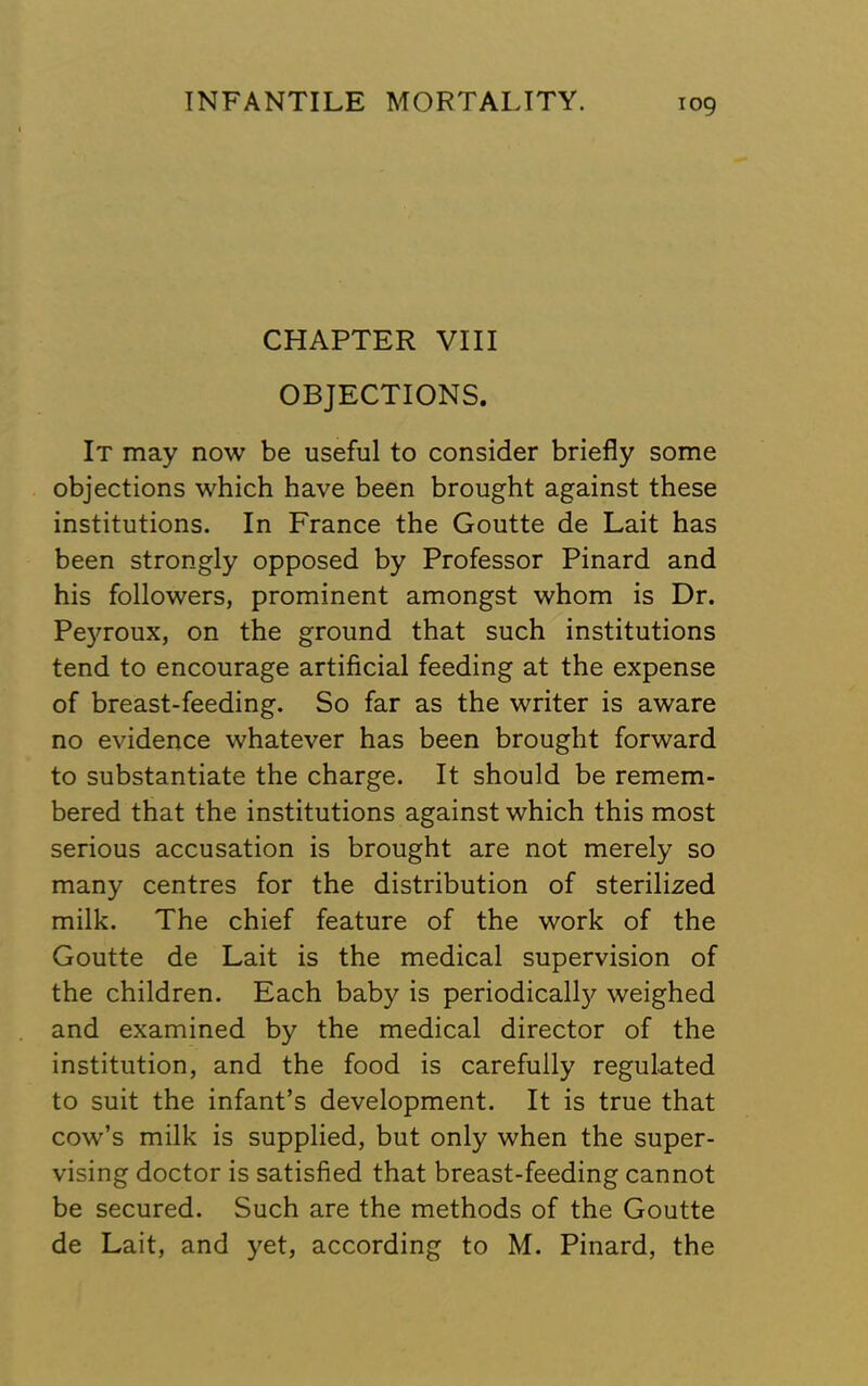 CHAPTER VIII OBJECTIONS. It may now be useful to consider briefly some objections which have been brought against these institutions. In France the Goutte de Lait has been strongly opposed by Professor Pinard and his followers, prominent amongst whom is Dr. Peyroux, on the ground that such institutions tend to encourage artificial feeding at the expense of breast-feeding. So far as the writer is aware no evidence whatever has been brought forward to substantiate the charge. It should be remem- bered that the institutions against which this most serious accusation is brought are not merely so many centres for the distribution of sterilized milk. The chief feature of the work of the Goutte de Lait is the medical supervision of the children. Each baby is periodically weighed and examined by the medical director of the institution, and the food is carefully regulated to suit the infant’s development. It is true that cow’s milk is supplied, but only when the super- vising doctor is satisfied that breast-feeding cannot be secured. Such are the methods of the Goutte de Lait, and yet, according to M. Pinard, the