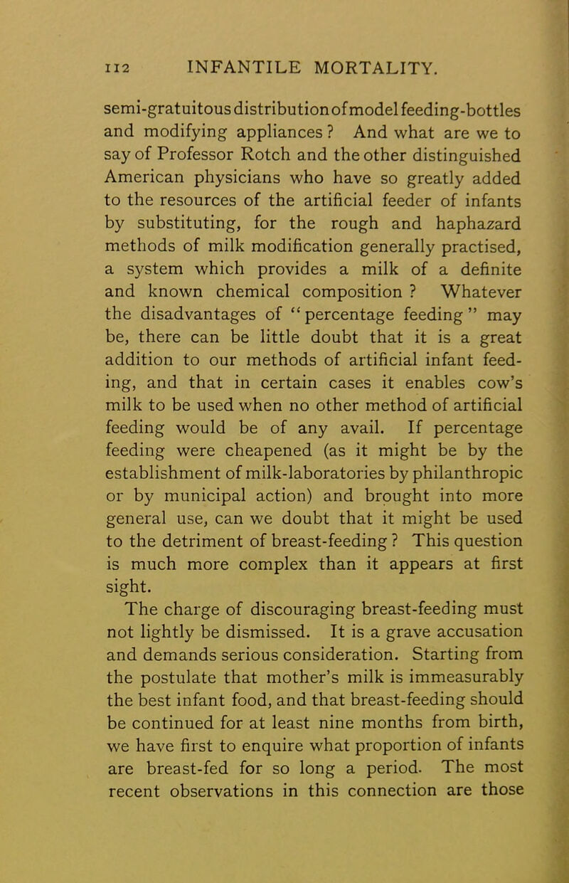 semi-gratuitous distribution of model feeding-bottles and modifying appliances ? And what are we to say of Professor Rotch and the other distinguished American physicians who have so greatly added to the resources of the artificial feeder of infants by substituting, for the rough and haphazard methods of milk modification generally practised, a system which provides a milk of a definite and known chemical composition ? Whatever the disadvantages of “percentage feeding” may be, there can be little doubt that it is a great addition to our methods of artificial infant feed- ing, and that in certain cases it enables cow’s milk to be used when no other method of artificial feeding would be of any avail. If percentage feeding were cheapened (as it might be by the establishment of milk-laboratories by philanthropic or by municipal action) and brought into more general use, can we doubt that it might be used to the detriment of breast-feeding ? This question is much more complex than it appears at first sight. The charge of discouraging breast-feeding must not lightly be dismissed. It is a grave accusation and demands serious consideration. Starting from the postulate that mother’s milk is immeasurably the best infant food, and that breast-feeding should be continued for at least nine months from birth, we have first to enquire what proportion of infants are breast-fed for so long a period. The most recent observations in this connection are those