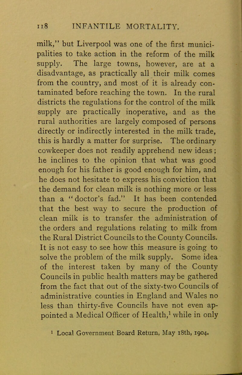 milk,” but Liverpool was one of the first munici- palities to take action in the reform of the milk suppl3^ The large towns, however, are at a disadvantage, as practically all their milk comes from the country, and most of it is already con- taminated before reaching the town. In the rural districts the regulations for the control of the milk supply are practically inoperative, and as the rural authorities are largely composed of persons directly or indirectly interested in the milk trade, this is hardly a matter for surprise. The ordinary cowkeeper does not readily apprehend new ideas ; he inclines to the opinion that what was good enough for his father is good enough for him, and he does not hesitate to express his conviction that the demand for clean milk is nothing more or less than a “doctor’s fad.” It has been contended that the best way to secure the production of clean milk is to transfer the administration of the orders and regulations relating to milk from the Rural District Councils to the County Councils. It is not easy to see how this measure is going to solve the problem of the milk supply. Some idea of the interest taken by many of the County Councils in public health matters may be gathered from the fact that out of the sixty-two Councils of administrative counties in England and Wales no less than thirty-five Councils have not even ap- pointed a Medical Officer of Health,^ while in only 1 Local Government Board Return, May i8th, 1904.