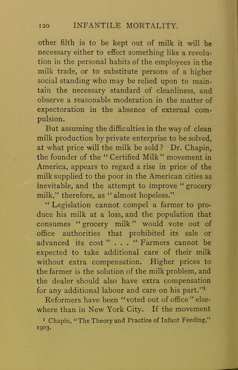 other filth is to be kept out of milk it will be necessary either to effect something like a revolu- tion in the personal habits of the employees in the milk trade, or to substitute persons of a higher social standing who may be relied upon to main- tain the necessary standard of cleanliness, and observe a reasonable moderation in the matter of expectoration in the absence of external com- pulsion. But assuming the difficulties in the way of clean milk production by private enterprise to be solved, at what price will the milk be sold ? Dr. Chapin, the founder of the “ Certified Milk ” movement in America, appears to regard a rise in price of the milk supplied to the poor in the American cities as inevitable, and the attempt to improve “ grocery milk,” therefore, as “ almost hopeless.” “ Legislation cannot compel a farmer to pro- duce his milk at a loss, and the population that consumes “ grocery milk ” would vote out of office authorities that prohibited its sale or advanced its cost ” . . . “ Farmers cannot be expected to take additional care of their milk without extra compensation. Higher prices to the farmer is the solution of the milk problem, and the dealer should also have extra compensation for any additional labour and care on his part.”^ Reformers have been “voted out of office ” else- where than in New York City. If the movement ^ Chapin, “The Theory and Practice of Infant Feeding,” 1903.