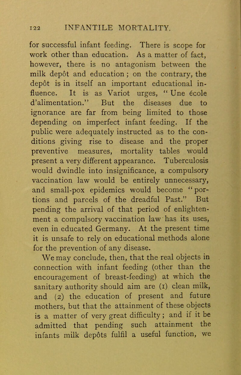 for successful infant feeding. There is scope for work other than education. As a matter of fact, however, there is no antagonism between the milk depot and education ; on the contrary, the depot is in itself an important educational in- fluence. It is as Variot urges, “ Une 6cole d’alimentation.” But the diseases due to ignorance are far from being limited to those depending on imperfect infant feeding. If the public were adequately instructed as to the con- ditions giving rise to disease and the proper preventive measures, mortality tables would present a very different appearance. Tuberculosis would dwindle into insignificance, a compulsory vaccination law would be entirely unnecessary, and small-pox epidemics would become “ por- tions and parcels of the dreadful Past.” But pending the arrival of that period of enlighten- ment a compulsory vaccination law has its uses, even in educated Germany. At the present time it is unsafe to rely on educational methods alone for the prevention of any disease. We may conclude, then, that the real objects in connection with infant feeding (other than the encouragement of breast-feeding) at which the sanitary authority should aim are (i) clean milk, and {2) the education of present and future mothers, but that the attainment of these objects is a matter of very great difficulty; and if it be admitted that pending such attainment the infants milk depots fulfil a useful function, we