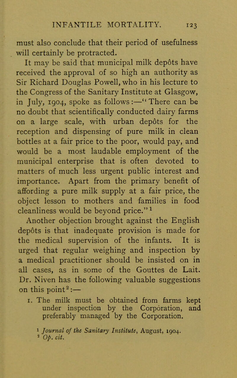 must also conclude that their period of usefulness will certainly be protracted. It ma}^ be said that municipal milk depots have received the approval of so high an authority as Sir Richard Douglas Powell, who in his lecture to the Congress of the Sanitary Institute at Glasgow, in July, 1904, spoke as follows:—“There can be no doubt that scientifically conducted dairy farms on a large scale, with urban depots for the reception and dispensing of pure milk in clean bottles at a fair price to the poor, would pay, and would be a most laudable employment of the municipal enterprise that is often devoted to matters of much less urgent public interest and importance. Apart from the primary benefit of affording a pure milk supply at a fair price, the object lesson to mothers and families in food cleanliness would be beyond price.” ^ Another objection brought against the English depots is that inadequate provision is made for the medical supervision of the infants. It is urged that regular weighing and inspection by a medical practitioner should be insisted on in all cases, as in some of the Gouttes de Lait. Dr. Niven has the following valuable suggestions on this point^:— I. The milk must be obtained from farms kept under inspection by the Corporation, and preferably managed by the Corporation. 1 Journal of the Sanitary Institute, August, 1904. ’ Op. cit.