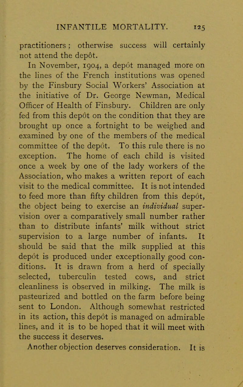 practitioners; otherwise success will certainly not attend the depot. In November, 1904, a depot managed more on the lines of the French institutions was opened by the Finsbury Social Workers’ Association at the initiative of Dr. George Newman, Medical Officer of Health of Finsbury. Children are only fed from this depot on the condition that they are brought up once a fortnight to be weighed and examined by one of the members of the medical committee of the depot. To this rule there is no exception. The home of each child is visited once a week by one of the lady workers of the Association, who makes a written report of each visit to the medical committee. It is not intended to feed more than fifty children from this depot, the object being to exercise an individual super- vision over a comparatively small number rather than to distribute infants’ milk without strict supervision to a large number of infants. It should be said that the milk supplied at this depot is produced under exceptionally good con- ditions. It is drawn from a herd of specially selected, tuberculin tested cows, and strict cleanliness is observed in milking. The milk is pasteurized and bottled on the farm before being sent to London. Although somewhat restricted in its action, this depot is managed on admirable lines, and it is to be hoped that it will meet with the success it deserves. Another objection deserves consideration. It is