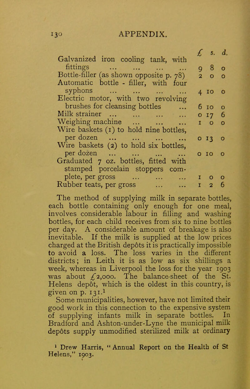 Galvanized iron cooling tank, with fittings Bottle-filer (as shown opposite p. 78) Automatic bottle - filler, with four syphons Electric motor, with two revolving brushes for cleansing bottles Milk strainer ... Weighing machine ... Wire baskets (i) to hold nine bottles, per dozen Wire baskets (2) to hold six bottles, per dozen Graduated 7 oz. bottles, fitted with stamped porcelain stoppers com- plete, per gross Rubber teats, per gross £ S. d. 980 200 4 10 o 6 10 o o 17 6 100 o 13 o o 10 o 100 126 The method of supplying milk in separate bottles, each bottle containing only enough for one meal, involves considerable labour in filling and washing bottles, for each child receives from six to nine bottles per day. A considerable amount of breakage is also inevitable. If the milk is supplied at the low prices charged at the British depots it is practically impossible to avoid a loss. The loss varies in the Afferent districts; in Leith it is as low as six shillings a week, whereas in Liverpool the loss for the year 1903 was about ;^2,ooo. The balance-sheet of the St. Helens depot, which is the oldest in this country, is given on p. 131.1 Some municipalities, however, have not limited their good work in this connection to the expensive system of supplying infants milk in separate bottles. In Bradford and Ashton-under-Lyne the municipal milk dep6ts supply unmodified sterilized milk at ordinary * Drew Harris, “ Annual Report on the Health of St Helens,” 1903.