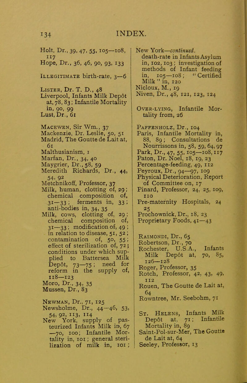 134 Holt, Dr.. 39, 47, 55, 105—108, 117 Hope, Dr., 36, 46, 90, 93, 133 Illegitimate birth-rate, 3—6 Lister, Dr. T. D., 48 Liverpool, Infants Milk Depot at, 78, 83; Infantile Mortality in, 90, 99 Lust, Dr., 61 Macewen, Sir Wm., 37 Mackenzie, Dr. Leslie, 50, 51 Madrid, The Goutte de Lait at, 61 Malthusianism, i Marfan, Dr., 34, 40 Maygrier, Dr., 58, 59 Meredith Richards, Dr., 44, 54. 92 Metchnikofif, Professor, 37 Milk, human, clotting of, 29; chemical composition of, 31—33 ; ferments in, 33 : anti-bodies in, 34, 35 Milk, cows, clotting of, 29; chemical composition of, 31—33; modification of, 49 ; in relation to disease, 51, 52; contamination of, 50, 55; effect of sterilization of, 72; conditions under which sup- plied to Battersea Milk Depot, 73—75 ; need for reform in the supply of, 118—123 Moro, Dr., 34, 35 Mussen, Dr., 83 Newman, Dr., 71, 125 Newsholme, Dr., 44—46, 53, 54, 92, 113, 114 New York, supply of pas- teurized Infants Milk in, 67 —70, 100; Infantile Mor- tality in, loi; general steri- New York—continued. death-rate in Infants Asylum in, 102,103 : investigation of methods of Infant feeding in, 105—108 ; “ Certified Milk ” in, 120 Nicloux, M., 19 Niven, Dr., 48, 121, 123, 124 Over-lying, Infantile Mor- tality from, 26 Paffenholz, Dr., 104 Paris, Infantile Mortality in, 88, 89; Consultations de Nourrissons in, 58, 59, 64,97 Park, Dr., 47, 55,105—108,117 Paton, Dr. Noel, 18, 19, 23 Percentage-feeding, 49, 112 Peyroux, Dr., 94—97, 109 Physical Deterioration, Report of Committee on, 17 Pinard, Professor, 24, 25, 109, no Pre-matefnity Hospitals, 24 25 Prochownick, Dr., 18, 23 Proprietary Foods, 41—43 Raimondi, Dr., 65 Robertson, Dr., 70 Rochester, U.S.A., Infaints Milk Depot at, 70, 85, 126—128 Roger, Professor, 35 Rotch, Professor, 42, 43, 49, 112 Rouen, The Goutte de Lait at, 64 Rowntree, Mr. Seebohm, 71 St. Helens, Infants Milk Dep6t at. 71; Infantile Mortality in, 89 Saint-Pol-sur-Mer, The Goutte de Lait at, 64