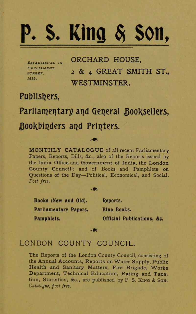 P. S. King ^ son, Established in Parliament STREET, 1810. ORCHARD HOUSE, 2 & 4 GREAT SMITH ST„ WESTMINSTER. PuMisliers, Parlianjentarv aijd General Booksellers, Bookbinders and Printers. MONTHLY CATALOGUE of all recent Parliamentary Papers, Reports, Bills, &c., also of the Reports issued by the India Office and Government of India, the London County Council; and of Books and Pamphlets on Questions of the Day—Political, Economical, and Social. Post free. Books (New and Old). Reports. Parliamentary Papers. Blue Books. Pamphlets. Official Publications, &c. LONDON COUNTY COUNCIL. The Reports of the London County Council, consisting of the Annual Accounts, Reports on Water Supply, Public Health and Sanitary Matters, Fire Brigade, Works Department, Technical Education, Rating and Taxa. tion. Statistics, &c,, are published by P. S. King & Son. Catalogue, post free.