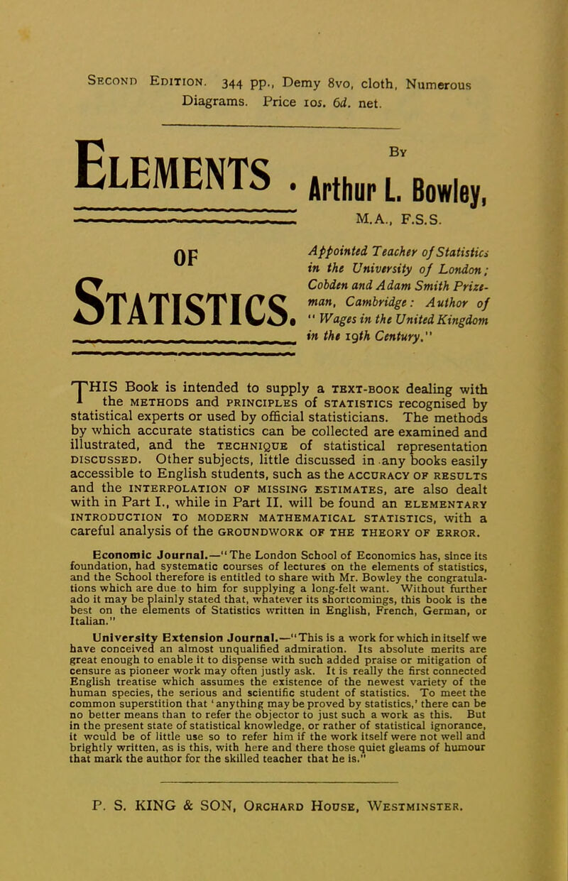 Second Edition. 344 pp., Demy 8vo, cloth, Numerous Diagrams. Price loi. 6d. net. Elements . By Arthur L Bowley, M.A., F.S.S. OF Statistics. Appointed Teacher of Statistics in the University of London; Cobden and Adam Smith Prize- man, Cambridge: Author of  Wages in the United Kingdom in the igth Century” This Book is intended to supply a tbxt-book dealing with the METHODS and principles of statistics recognised by statistical experts or used by official statisticians. The methods by which accurate statistics can be collected are examined and illustrated, and the technique of statistical representation DISCUSSED. Other subjects, little discussed in .any books easily accessible to English students, such as the accuracy of results and the interpolation of missing estimates, are also dealt with in Part I., while in Part II. will be found an elementary introduction to modern mathematical statistics, with a careful analysis of the groundwork of the theory of error. Economic Journal.—“The London School of Economics has, since its foundation, had systematic courses of lectures on the elements of statistics, and the School therefore is entitled to share with Mr. Bowley the congratula- tions which are due to him for supplying a long-felt want. Without further ado it may be plainly stated that, whatever its shortcomings, this book is the best on the elements of Statistics written in English, French, German, or Italian.” University Extension Journal.—This is a work for which in itself we have conceived an almost unqualified admiration. Its absolute merits are great enough to enable it to dispense with such added praise or mitigation of censure as pioneer work may often justly ask. It is really the first connected English treatise which assumes the existence of the newest variety of the human species, the serious and scientific student of statistics. To meet the common superstition that ‘anything maybe proved by statistics,' there can be no better means than to refer the objector to just such a work as this. But in the present state of statistical knowledge, or rather of statistical ignorance, it would be of little use so to refer him if the work Itself were not well and brightly written, as is this, with here and there those quiet gleams of humour that mark the author for the skilled teacher that he is.