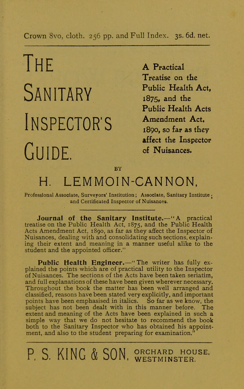 Crown 8vo, cloth. 256 pp. and Full Index. 3s. 6d. net. The Sanitary INSPECTOR'S Guide. A Practical Treatise on the Public Health Act, 1875, and the Public Health Acts Amendment Act, 1890, so far as they affect the Inspector of Nuisances, BY H. LEMMOIN-CANNON, Professional Associate, Surveyors’ Institution; Associate, Sanitary Institute ; and Certificated Inspector of Nuisances. Journal of the Sanitary Institute.—A practical treatise on the Public Health Act, 1875, and the Public Health Acts Amendment Act, 1890, as far as they affect the Inspector of Nuisances, dealing with and consolidating such sections, explain- ing their extent and meaning in a manner useful alike to the student and the appointed officer.” Public Health Engineer.—The writer has fully ex- plained the points which are of practical utility to the Inspector of Nuisances. The sections of the Acts have been taken seriatim, and full explanations of these have been given wherever necessary. Throughout the book the matter has been well arranged and classiSed, reasons have been stated very explicitly, and important points have been emphasised in italics. So far as we know, the subject has not been dealt with in this manner before. The extent and meaning of the Acts have been explained in such a simple way that we do not hesitate to recommend the book both to the Sanitary Inspector who has obtained his appoint- ment, and also to the student preparing for examination.” P, S. KING & SON, ORCHARD HOUSE. WESTMINSTER.