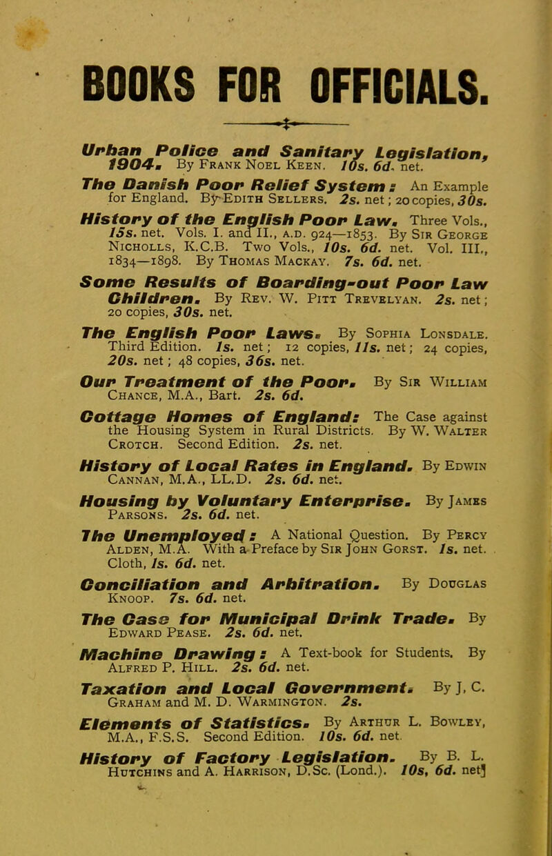 i BOOKS FOR OFFICIALS. -f. Urban Police and Sanitary Legisiation, l904-m By Frank Noel Keen. I Os. 6d. net. The Danish Poor Reiief System s An Example for England. B5rEdith Sellers. 2s. net; 20 copies, 30s. History of the Engiish Poor Law. Three Vols., ISs. net. Vols. I. andll., a.d. 924—1853. By Sir George Nicholls, K.C.B. Two Vols., 10s. 6d. net. Vol. III., 1834—1898. By Thomas Mackay. 7s. 6d. net. Some Results of Boarding-out Poor Law Children, By Rev. W. Pitt Trevelyan. 2s. net; 20 copies, 3Os. net. The English Poor Laws. By Sophia Lonsdale. Third Edition. Is. net; 12 copies, lls. net; 24 copies, 20s. net; 48 copies, 36s. net. Our Treatment of the Poor, By Sir William Chance, M.A., Bart. 2s. 6d. Cottage Homes of England: The Case against the Housing System in Rural Districts. By W. Walter Crotch. Second Edition. 2s. net. History of Local Rates in England. By Edwin Cannan, M.A., LL.D. 2s. 6d. net. Housing hy Voluntary Enterprise. By James Parsons. 2s. 6d. net. The Unemployed S A National Question. By Percy Alden, M.^ With a-Preface by Sir John Gorst. 7s.net. Cloth, Is. 6d. net. Conciliation and Arbitration. By Dodglas Knoop. 7s. 6d. net. The Case for Municipal Drink Trade. By Edward Pease. 2s. 6d. net. Machine Drawing: A Text-book for Students. By Alfred P. Hill. 2s. 6d. net. Taxation and Local Governments By J, c. Graham and M. D. Warmington. 2s. Elements of Statistics. By Arthur L. Bowley, M.A., F.S.S. Second Edition. lOs. 6d. net. History of Factory Legislation. By B. L. Hutchins and A. Harrison, D.Sc. (Lond.). 70s, 6d. net]